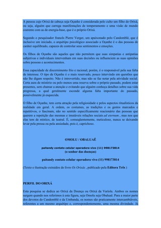 A pessoa cujo Orixá de cabeça seja Oçanhe é considerada pelo culto um filho do Orixá,
ou seja, alguém que carrega manifestações de temperamento e uma visão de mundo
coerente com as de energia-base, que é o próprio Orixá.
Segundo o pesquisador francês Pierre Verger, um apaixonado pelo Candomblé, que é
inclusive um iniciado, o arquétipo psicológico associado a Oçanhe é o das pessoas de
caráter equilibrado, capazes de controlar seus sentimentos e emoções.
Os filhos de Oçanhe são aqueles que não permitem que suas simpatias e antipatias
subjetivas e individuais intervenham em suas decisões ou influenciem as suas opiniões
sobre pessoas e acontecimentos.
Essa capacidade de discernimento frio e racional, porém, é o responsável pela sua falta
de interesse. O tipo de Oçanhe é o mais reservado, pouco intervindo em questões que
não lhe digam respeito. Não é introvertido, mas não se faz notar pela atividade social.
Certa aura de mistério ou pelo menos uma reserva sobre o próprio passado, podem estar
presentes, sem chamar a atenção e evitando que alguém conheça detalhes sobre sua vida
pregressa, a qual geralmente esconde alguma falta importante do passado,
possivelmente já esquecida.
O filho de Oçanhe, tem certa atração pela religiosidade e pelos aspectos ritualísticos da
realidade em geral. A ordem, os costumes, as tradições e os gestos marcados e
repetitivos, o fascinam, não no sentido especificamente reacionário das pessoas que
querem a repetição das mesmas e imutáveis relações sociais ad eternum , mas nos que
elas tem de místico, de teatral. É, conseqüentemente, meticuloso, nunca se deixando
levar pela pressa ou pela ansiedade, pois é, caprichoso.
OMOLU / OBALUAÊ
paitandy contato celular operadora vivo (11) 998173814
(o senhor das doenças)
paitandy contato celular operadora vivo (11) 998173814
(Texto e ilustração extraídos do livro Os Orixás , publicado pela Editora Três )
PERFIL DO ORIXÁ
Esta pesquisa se dedica ao Orixá da Doença ou Orixá da Varíola. Ambos os nomes
surgem quando nos referimos à esta figura, seja Omolu seja Obaluaê. Para a maior parte
dos devotos do Candomblé e da Umbanda, os nomes são praticamente intercambiáveis,
referentes a um mesmo arquétipo e, correspondentemente, uma mesma divindade. Já
 