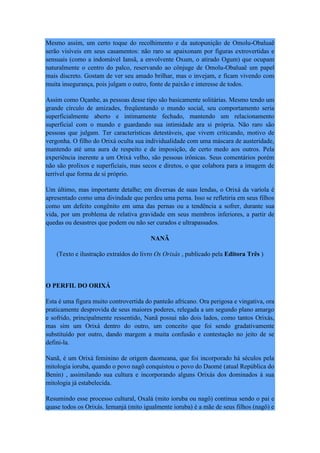 Mesmo assim, um certo toque do recolhimento e da autopunição de Omolu-Obaluaê
serão visíveis em seus casamentos: não raro se apaixonam por figuras extrovertidas e
sensuais (como a indomável Iansã, a envolvente Oxum, o atirado Ogum) que ocupam
naturalmente o centro do palco, reservando ao cônjuge de Omolu-Obaluaê um papel
mais discreto. Gostam de ver seu amado brilhar, mas o invejam, e ficam vivendo com
muita insegurança, pois julgam o outro, fonte de paixão e interesse de todos.
Assim como Oçanhe, as pessoas desse tipo são basicamente solitárias. Mesmo tendo um
grande círculo de amizades, freqüentando o mundo social, seu comportamento seria
superficialmente aberto e intimamente fechado, mantendo um relacionamento
superficial com o mundo e guardando sua intimidade ara si própria. Não raro são
pessoas que julgam. Ter características detestáveis, que vivem criticando, motivo de
vergonha. O filho do Orixá oculta sua individualidade com uma máscara de austeridade,
mantendo até uma aura de respeito e de imposição, de certo medo aos outros. Pela
experiência inerente a um Orixá velho, são pessoas irônicas. Seus comentários porém
não são prolixos e superficiais, mas secos e diretos, o que colabora para a imagem de
terrível que forma de si próprio.
Um último, mas importante detalhe; em diversas de suas lendas, o Orixá da varíola é
apresentado como uma divindade que perdeu uma perna. Isso se refletiria em seus filhos
como um defeito congênito em uma das pernas ou a tendência a sofrer, durante sua
vida, por um problema de relativa gravidade em seus membros inferiores, a partir de
quedas ou desastres que podem ou não ser curados e ultrapassados.
NANÃ
(Texto e ilustração extraídos do livro Os Orixás , publicado pela Editora Três )
O PERFIL DO ORIXÁ
Esta é uma figura muito controvertida do panteão africano. Ora perigosa e vingativa, ora
praticamente desprovida de seus maiores poderes, relegada a um segundo plano amargo
e sofrido, principalmente ressentido, Nanã possui não dois lados, como tantos Orixás,
mas sim um Orixá dentro do outro, um conceito que foi sendo gradativamente
substituído por outro, dando margem a muita confusão e contestação no jeito de se
defini-la.
Nanã, é um Orixá feminino de origem daomeana, que foi incorporado há séculos pela
mitologia ioruba, quando o povo nagô conquistou o povo do Daomé (atual República do
Benin) , assimilando sua cultura e incorporando alguns Orixás dos dominados à sua
mitologia já estabelecida.
Resumindo esse processo cultural, Oxalá (mito ioruba ou nagô) continua sendo o pai e
quase todos os Orixás. Iemanjá (mito igualmente ioruba) é a mãe de seus filhos (nagô) e
 