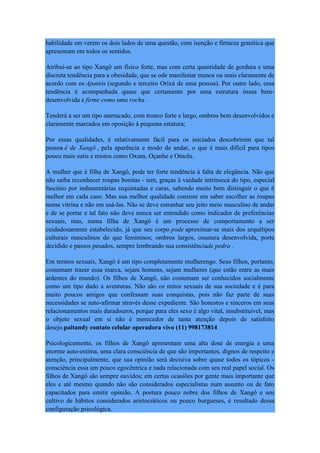 habilidade em verem os dois lados de uma questão, com isenção e firmeza granítica que
apresentam em todos os sentidos.
Atribui-se ao tipo Xangô um físico forte, mas com certa quantidade de gordura e uma
discreta tendência para a obesidade, que se ode manifestar menos ou mais claramente de
acordo com os Ajuntós (segundo e terceiro Orixá de uma pessoa). Por outro lado, essa
tendência é acompanhada quase que certamente por uma estrutura óssea bem-
desenvolvida e firme como uma rocha .
Tenderá a ser um tipo atarracado, com tronco forte e largo, ombros bem desenvolvidos e
claramente marcados em oposição à pequena estatura;
Por essas qualidades, é relativamente fácil para os iniciados descobrirem que tal
pessoa é de Xangô , pela aparência e modo de andar, o que é mais difícil para tipos
pouco mais sutis e mistos como Oxum, Oçanhe e Omolu.
A mulher que é filha de Xangô, pode ter forte tendência à falta de elegância. Não que
não saiba reconhecer roupas bonitas - tem, graças à vaidade intrínseca do tipo, especial
fascínio por indumentárias requintadas e caras, sabendo muito bem distinguir o que é
melhor em cada caso. Mas sua melhor qualidade consiste em saber escolher as roupas
numa vitrina e não em usá-las. Não se deve estranhar seu jeito meio masculino de andar
e de se portar e tal fato não deve nunca ser entendido como indicador de preferências
sexuais, mas, numa filha de Xangô é um processo de comportamento a ser
cuidadosamente estabelecido, já que seu corpo pode aproximar-se mais dos arquétipos
culturais masculinos do que femininos; ombros largos, ossatura desenvolvida, porte
decidido e passos pesados, sempre lembrando sua consistênciade pedra .
Em termos sexuais, Xangô é um tipo completamente mulherengo. Seus filhos, portanto,
costumam trazer essa marca, sejam homens, sejam mulheres (que estão entre as mais
ardentes do mundo). Os filhos de Xangô, não costumam ser conhecidos socialmente
como um tipo dado a aventuras. Não são os mitos sexuais de sua sociedade e é para
muito poucos amigos que confessam suas conquistas, pois não faz parte de suas
necessidades se auto-afirmar através desse expediente. São honestos e sinceros em seus
relacionamentos mais duradouros, porque para eles sexo é algo vital, insubstituível, mas
o objeto sexual em si não é merecedor de tanta atenção depois de satisfeito
desejo.paitandy contato celular operadora vivo (11) 998173814
Psicologicamente, os filhos de Xangô apresentam uma alta dose de energia e uma
enorme auto-estima, uma clara consciência de que são importantes, dignos de respeito e
atenção, principalmente, que sua opinião será decisiva sobre quase todos os tópicos -
consciência essa um pouco egocêntrica e nada relacionada com seu real papel social. Os
filhos de Xangô são sempre ouvidos; em certas ocasiões por gente mais importante que
eles e até mesmo quando não são considerados especialistas num assunto ou de fato
capacitados para emitir opinião. A postura pouco nobre dos filhos de Xangô e seu
cultivo de hábitos considerados aristocráticos ou pouco burgueses, é resultado dessa
configuração psicológica.
 