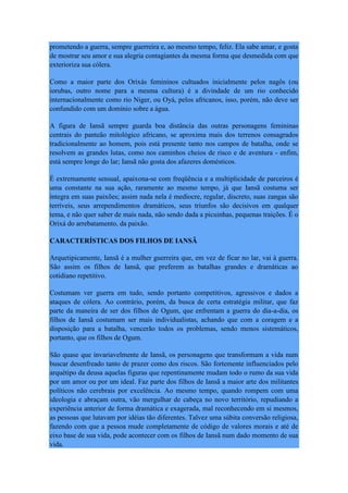 prometendo a guerra, sempre guerreira e, ao mesmo tempo, feliz. Ela sabe amar, e gosta
de mostrar seu amor e sua alegria contagiantes da mesma forma que desmedida com que
exterioriza sua cólera.
Como a maior parte dos Orixás femininos cultuados inicialmente pelos nagôs (ou
iorubas, outro nome para a mesma cultura) é a divindade de um rio conhecido
internacionalmente como rio Niger, ou Oyá, pelos africanos, isso, porém, não deve ser
confundido com um domínio sobre a água.
A figura de Iansã sempre guarda boa distância das outras personagens femininas
centrais do panteão mitológico africano, se aproxima mais dos terrenos consagrados
tradicionalmente ao homem, pois está presente tanto nos campos de batalha, onde se
resolvem as grandes lutas, como nos caminhos cheios de risco e de aventura - enfim,
está sempre longe do lar; Iansã não gosta dos afazeres domésticos.
É extremamente sensual, apaixona-se com freqüência e a multiplicidade de parceiros é
uma constante na sua ação, raramente ao mesmo tempo, já que Iansã costuma ser
íntegra em suas paixões; assim nada nela é medíocre, regular, discreto, suas zangas são
terríveis, seus arrependimentos dramáticos, seus triunfos são decisivos em qualquer
tema, e não quer saber de mais nada, não sendo dada a picuinhas, pequenas traições. É o
Orixá do arrebatamento, da paixão.
CARACTERÍSTICAS DOS FILHOS DE IANSÃ
Arquetipicamente, Iansã é a mulher guerreira que, em vez de ficar no lar, vai à guerra.
São assim os filhos de Iansã, que preferem as batalhas grandes e dramáticas ao
cotidiano repetitivo.
Costumam ver guerra em tudo, sendo portanto competitivos, agressivos e dados a
ataques de cólera. Ao contrário, porém, da busca de certa estratégia militar, que faz
parte da maneira de ser dos filhos de Ogum, que enfrentam a guerra do dia-a-dia, os
filhos de Iansã costumam ser mais individualistas, achando que com a coragem e a
disposição para a batalha, vencerão todos os problemas, sendo menos sistemáticos,
portanto, que os filhos de Ogum.
São quase que invariavelmente de Iansã, os personagens que transformam a vida num
buscar desenfreado tanto de prazer como dos riscos. São fortemente influenciados pelo
arquétipo da deusa aquelas figuras que repentinamente mudam todo o rumo da sua vida
por um amor ou por um ideal. Faz parte dos filhos de Iansã a maior arte dos militantes
políticos não cerebrais por excelência. Ao mesmo tempo, quando rompem com uma
ideologia e abraçam outra, vão mergulhar de cabeça no novo território, repudiando a
experiência anterior de forma dramática e exagerada, mal reconhecendo em si mesmos,
as pessoas que lutavam por idéias tão diferentes. Talvez uma súbita conversão religiosa,
fazendo com que a pessoa mude completamente de código de valores morais e até de
eixo base de sua vida, pode acontecer com os filhos de Iansã num dado momento de sua
vida.
 