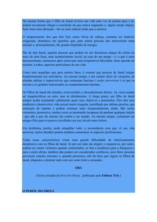 Da mesma forma que o filho de Iansã revirou sua vida uma vez de pernas para o ar,
poderá novamente chegar à conclusão de que estava enganado e, algum tempo depois,
fazer mais uma alteração - tão ou mais radical ainda que a anterior.
O temperamento dos que têm Oyá como Orixá de cabeça, costuma ser instável,
exagerado, dramático em questões que, para outras pessoas não mereceriam tanta
atenção e, principalmente, tão grande dispêndio de energia.
São do tipo Iansã, aquelas pessoas que podem ter um desastroso ataque de cólera no
meio de uma festa, num acontecimento social, na casa de um amigo - e, o que é mais
desconcertante, momentos após extravasar uma irreprimível felicidade, fazer questão de
mostrar, à todos, aspectos particulares de sua vida.
Como esse arquétipo que gera muitos fatos, é comum que pessoas de Iansã surjam
freqüentemente nos noticiários. Ao mesmo tempo, é um caráter cheio de variações, de
atitudes súbitas e imprevisíveis que costumam fascinar ( senão aterrorizar ) os que os
cercam e os grandes interessados no comportamento humano.
Os Filhos de Iansã são atirados, extrovertidos e chocantemente diretos. Às vezes tentam
ser maquiavélicos ou sutis, mas só detidamente. A longo prazo, um filho de Iansã
sempre acaba mostrando cabalmente quais seus objetivos e pretensões. Eles têm uma
tendência a desenvolver vida sexual muito irregular, pontilhada por súbitas paixões, que
começam de repente e podem terminar mais inesperadamente ainda. São muito
ciumentos, possessivo, muitas vezes se mostrando incapazes de perdoar qualquer traição
- que não a que ele mesmo faz contra o ser amado. Ao mesmo tempo, costumam ser
amigos fiéis para os poucos escolhidos ara seu círculo mais íntimo.
Um problema, porém, pode atrapalhar tudo: a inconstância com que vê sua vida
amorosa; outros detalhes podem também contaminar os aspectos profissionais.
Todas essas características criam uma grande dificuldade de relacionamentos
duradouros com os filhos de Iansã. Se por um lado são alegres e expansivos, por outro,
podem ser muito violentos quando contrariados; se têm a tendência para a franqueza e
para o estilo direto, também não podem ser considerados confiáveis, pois fatos menores
provocam reações enormes e, quando possessos, não há ética que segure os filhos de
Iansã, dispostos a destruir tudo com seu vento forte e arrasador.
OBÁ
(Texto extraído do livro Os Orixás , publicado pela Editora Três )
O PERFIL DO ORIXÁ
 