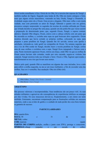 Orixá ioruba semelhante à Oya. Orixá do rio Obá, foi a terceira das esposas de Xangô, e
também mulher de Ogum. Segundo uma lenda de Ifá, Obá era muito enérgica e forte,
mais que alguns orixás masculinos, vencendo na luta, Oxalá, Xangô e Orunmilá. A
rivalidade surgiu entre ela e Oxum. Esta jovem e elegante. Obá mais velha e sem muita
vaidade, mas com pretensão ao amor de Xangô. Sabendo o quanto este era guloso,
procurava sempre surpreender os segredos da receitas de cozinha utilizada por Oxum,
que irritada decidiu-se pregar-lhe uma peça, quando um dia pediu-lhe que viesse assistir
a preparação de determinado prato, que, segundo Oxum, Xangô, o esposo comum,
adorava. Quando Obá chegou, Oxum, estava com a cabeça coberta com um pano que
lhe escondia as orelhas, e, cozinha uma sopa na qual boiavam dois cogumelos. Oxum
mostrou dizendo que havia cortado as próprias orelhas, colocando na sopa, para
preparar o prato predileto de Xangô. Quando lhe foi servido, tomou com apetite e
satisfação, retirando-se, todo gentil na companhia de Oxum. Na semana seguinte que
era a vez de Obá cuidar de Xangô, decidiu fazer a receita predileta de Xangô, cortou
uma de suas orelhas e cozinhou com a sopa. Xangô ficou repugnado e furioso com a
cena. Neste momento apareceu Oxum, retirou seu lenço, onde Obá viu que as orelhas de
Oxum nunca haviam sido cortadas, sendo por esta caçoada, seguiu-se violenta luta
corporal, Xangô mostrou toda sua irritação e furor. Oxum e Obá, fugiram apavoradas e
transformaram-se nos rios que levam seus nomes.
Motivo pelo qual, quando Obá se manifesta em alguma das suas iniciadas, leva a mão
para cobrir a orelha esquerda, ou ata-se um torço (turbante), a fim de esconder uma das
orelhas. Sua cor é vermelha. Sua saudação: Oba sire (Obá xirê).
QUALIDADES
1. Obá Gideo : Xangô, Oyá, Oxum = Iemanjá
2. Obá Rewá : Oyá e Xangô
ARQUÉTIPO
São pessoas valorosas e incompreendidas. Suas tendências são um pouco viril. As suas
atitudes militantes e agressivas são conseqüências de experiências infelizes ou amargas
por elas vividas. Os seus insucessos devem-se, freqüentemente, a um ciúme um tanto
mórbido. Entretanto, encontram compensação para as frustrações sofridas em sucessos
materiais, onde a sua avidez de ganho e o cuidado de nada perder dos seus bens tornam-
se garantia de sucesso.
PARTICULARIDADES
DIA: quarta-feira
DATA: 30 e 31 de maio
METAL: cobre
COR: marrom rajado
PARTES DO CORPO: audição, orelha e junto com EWA, protege o consciente.
SÍMBOLO: ofangi (espada) e um escudo de cobre.
 