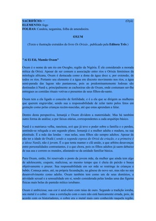 SACRIFÍCIO: = (Oyá)
ELEMENTO: fogo
FOLHAS: Candeia, negamina, folha de amendoeira.
OXUM
(Texto e ilustração extraídos do livro Os Orixás , publicado pela Editora Três )
"Ai Ei Eiô, Mamãe Oxum"
Oxum é o nome de um rio em Oxogbo, região da Nigéria. É ele considerado a morada
mítica da Orixá. Apesar de ser comum a associação entre rios e Orixás femininos da
mitologia africana, Oxum é destacada como a dona da água doce e, por extensão, de
todos os rios. Portanto seu elemento é a água em discreto movimento nos rios, a água
semi-parada das lagoas não pantanosas, pois as predominantemente lodosas são
destinadas à Nanã e, principalmente as cachoeiras são de Oxum, onde costumam ser-lhe
entregues as comidas rituais votivas e presentes de seus filhos-de-santo.
Oxum tem a ela ligado o conceito de fertilidade, e é a ela que se dirigem as mulheres
que querem engravidar, sendo sua a responsabilidade de zelar tanto pelos fetos em
gestação como pelas crianças recém-nascidas, até que estas aprendam a falar.
Dentro desta perspectiva, Iemanjá e Oxum dividem a maternidade. Mas há também
outro forma de análise; a por faixas etárias, correspondentes a cada arquétipo básico.
Nanã é a matriarca velha, ranzinza, avó que já teve o poder sobre a família e o perdeu,
sentindo-se relegada a um segundo plano. Iemanjá é a mulher adulta e madura, na sua
plenitude. É a mãe das lendas – mas nelas, seus filhos são sempre adultos. Apesar de
não ter a idade de Oxalá ( sendo a segunda esposa do Orixá da criação, e a primeira é
a idosa Nanã), não é jovem. É a que tenta manter o clã unido, a que arbitra desavenças
entre personalidades contrastantes, é a que chora, pois os filhos adultos já saem debaixo
de sua asa e correm os mundos, afastando-se da unidade familiar básica.
Para Oxum, então, foi reservado o posto da jovem mãe, da mulher que ainda tem algo
de adolescente, coquete, maliciosa, ao mesmo tempo que é cheia de paixão e busca
objetivamente o prazer. Sua responsabilidade em ser mãe se restringe às crianças e
bebês. Começa antes, até, na própria fecundação, na gênese do novo ser, mas não no seu
desenvolvimento como adulto. Oxum também tem como um de seus domínios, a
atividade sexual e a sensualidade em si, sendo considerada pelas lendas uma das figuras
físicas mais belas do panteão mítico iorubano.
Oxum é ambiciosa; sua cor é azul-claro com raias de ouro. Segundo a tradição ioruba,
seu metal é o cobre – mas a correlação com o ouro não está basicamente errada, pois, de
acordo com os historiadores, o cobre era o metal mais caro conhecido naquela região.
 