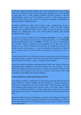 Na África, a origem de Iemanjá também é um rio que vai desembocar no mar. De tanto
chorar com o rompimento com seu filho Oxóssi, que a abandonou e foi viver escondido
na mata junto com o irmão renegado Oçãnhim (Oçanhe). Iemanjá se derreteu,
transformando-se num rio que foi desembocar no mar. É a mãe de quase todos os
Orixás de origem ioruba ( com exceção de Logunnedê ), enquanto a maternidade dos
Orixás Daomeanos é atribuída a Nanã.
É portanto semelhante às outras mães da água, o que é compreensível, já que as
diferentes tribos e nações acabaram por desenvolver o culto a um Orixá feminino
específico, que relacionavam com um rio da região. No caso de Iemanjá, as lendas
africanas já a identificavam com o mar, como podemos perceber pela narrativa
recolhida por Pierre Verger:
Iemanjá seria a filha de Olokum, deus ( no Daomé, atual Benin ) ou deusa ( em Ifé )
do mar. Em uma história de Ifé ela aparece casada pela primeira vez com Orunmilá ,
senhor das adivinhações, depois com Olofin , rei do Ifé, com o qual teve supostamente
dez (10) filhos. Iemanjá, cansada de sua permanência em Ifé, foge mais tarde em
direção ao oeste. Outrora, Olokum lhe havia dado, por medida de precaução, uma
garrafa contendo um preparado (...) com a recomendação de quebrá-la no chão em
caso de extremo perigo. E assim Iemanjá foi instalar-se no Entardecer da Terra, o
Oeste .
A lenda diz que Olofin, rei de Ifé, lançou o exercito à sua procura, o que fez Iemanjá, no
esconderijo, quebrar a garrafa. Teria, então, na mesma hora, se formado um rio que a
tragou, levando-a para Okum, o oceano - morada de seu pai Olokum.
Apesar dos preceitos tradicionais relacionarem tanto Oxum como Iemanjá à função da
maternidade, pôde estabelecer-se uma boa distinção entre esse conceitos. As duas
Orixás não rivalizam ( Iemanjá praticamente na rivaliza com ninguém, enquanto Oxum
é famosa por suas pendências amorosas que a colocaram contra Iansã e Oba ). Cada
uma domina a maternidade num momento diferente.
CARACTERÍSTICAS DOS FILHOS DE IEMANJÁ
No arquétipo psicológico, expandem-se as características insinuadas pela descrição dos
mitos e lendas de Iemanjá. Também fica fácil entender os conceitos principais se
mantivermos a comparação com o Orixá Oxum. Como os filhos da mãe da água doce,
os de Iemanjá, também gostam de luxo, das jóias caras e dos tecidos vistosos. Gostam
de viver num ambiente confortável e, mesmo quando pobres, pode-se notar uma certa
sofisticação em suas casas, se comparadas com as demais da comunidade de que fazem
parte.
Enquanto os filhos de Oxum são diplomatas e sinuosos, os de Iemanjá se mostram mais
diretos. São capazes de fazer chantagens emocionais, mas nunca diabólicas. A força e a
determinação fazem parte de seus caracteres básicos, assim como o sentido da amizade
e do companheirismo.
 