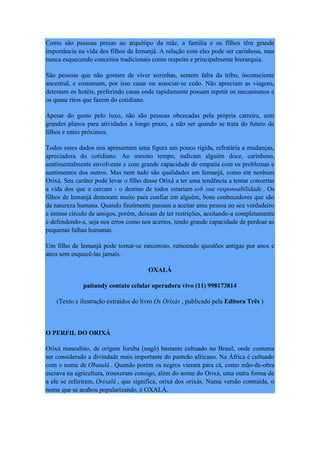 Como são pessoas presas ao arquétipo da mãe, a família e os filhos têm grande
importância na vida dos filhos de Iemanjá. A relação com eles pode ser carinhosa, mas
nunca esquecendo conceitos tradicionais como respeito e principalmente hierarquia.
São pessoas que não gostam de viver sozinhas, sentem falta da tribo, inconsciente
ancestral, e costumam, por isso casar ou associar-se cedo. Não apreciam as viagens,
detestam os hotéis, preferindo casas onde rapidamente possam repetir os mecanismos e
os quase ritos que fazem do cotidiano.
Apesar do gosto pelo luxo, não são pessoas obcecadas pela própria carreira, sem
grandes planos para atividades a longo prazo, a não ser quando se trata do futuro de
filhos e entes próximos.
Todos esses dados nos apresentam uma figura um pouco rígida, refratária a mudanças,
apreciadora do cotidiano. Ao mesmo tempo, indicam alguém doce, carinhoso,
sentimentalmente envolvente e com grande capacidade de empatia com os problemas e
sentimentos dos outros. Mas nem tudo são qualidades em Iemanjá, como em nenhum
Orixá. Seu caráter pode levar o filho desse Orixá a ter uma tendência a tentar concertar
a vida dos que o cercam - o destino de todos estariam sob sua responsabilidade . Os
filhos de Iemanjá demoram muito para confiar em alguém, bons conhecedores que são
da natureza humana. Quando finalmente passam a aceitar uma pessoa no seu verdadeiro
e íntimo círculo de amigos, porém, deixam de ter restrições, aceitando-a completamente
e defendendo-a, seja nos erros como nos acertos, tendo grande capacidade de perdoar as
pequenas falhas humanas.
Um filho de Iemanjá pode tornar-se rancoroso, remoendo questões antigas por anos e
anos sem esquecê-las jamais.
OXALÁ
paitandy contato celular operadora vivo (11) 998173814
(Texto e ilustração extraídos do livro Os Orixás , publicado pela Editora Três )
O PERFIL DO ORIXÁ
Orixá masculino, de origem Ioruba (nagô) bastante cultuado no Brasil, onde costuma
ser considerado a divindade mais importante do panteão africano. Na África é cultuado
com o nome de Obatalá . Quando porém os negros vieram para cá, como mão-de-obra
escrava na agricultura, trouxeram consigo, além do nome do Orixá, uma outra forma de
a ele se referirem, Orixalá , que significa, orixá dos orixás. Numa versão contraída, o
nome que se acabou popularizando, é OXALÁ.
 