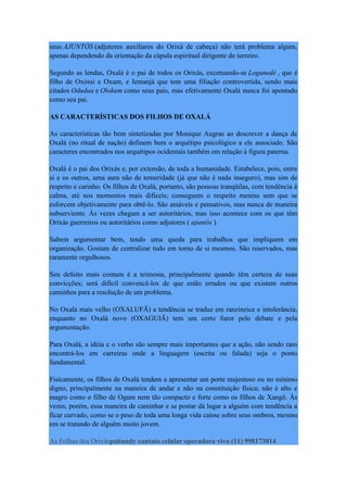 seus AJUNTÓS (adjutores auxiliares do Orixá de cabeça) não terá problema algum,
apenas dependendo da orientação da cúpula espiritual dirigente do terreiro.
Segundo as lendas, Oxalá é o pai de todos os Orixás, excetuando-se Logunedé , que é
filho de Oxóssi e Oxum, e Iemanjá que tem uma filiação controvertida, sendo mais
citados Odudua e Olokum como seus pais, mas efetivamente Oxalá nunca foi apontado
como seu pai.
AS CARACTERÍSTICAS DOS FILHOS DE OXALÁ
As características tão bem sintetizadas por Monique Augras ao descrever a dança de
Oxalá (no ritual de nação) definem bem o arquétipo psicológico a ele associado. São
caracteres encontrados nos arquétipos ocidentais também em relação à figura paterna.
Oxalá é o pai dos Orixás e, por extensão, de toda a humanidade. Estabelece, pois, entre
si e os outros, uma aura não de temeridade (já que não é nada inseguro), mas sim de
respeito e carinho. Os filhos de Oxalá, portanto, são pessoas tranqüilas, com tendência à
calma, até nos momentos mais difíceis; conseguem o respeito mesmo sem que se
esforcem objetivamente para obtê-lo. São amáveis e pensativos, mas nunca de maneira
subserviente. Às vezes chegam a ser autoritários, mas isso acontece com os que têm
Orixás guerreiros ou autoritários como adjutores ( ajuntós ).
Sabem argumentar bem, tendo uma queda para trabalhos que impliquem em
organização. Gostam de centralizar tudo em torno de si mesmos. São reservados, mas
raramente orgulhosos.
Seu defeito mais comum é a teimosia, principalmente quando têm certeza de suas
convicções; será difícil convencê-los de que estão errados ou que existem outros
caminhos para a resolução de um problema.
No Oxalá mais velho (OXALUFÃ) a tendência se traduz em ranzinzice e intolerância,
enquanto no Oxalá novo (OXAGUIÃ) tem um certo furor pelo debate e pela
argumentação.
Para Oxalá, a idéia e o verbo são sempre mais importantes que a ação, não sendo raro
encontrá-los em carreiras onde a linguagem (escrita ou falada) seja o ponto
fundamental.
Fisicamente, os filhos de Oxalá tendem a apresentar um porte majestoso ou no mínimo
digno, principalmente na maneira de andar e não na constituição física; não é alto e
magro como o filho de Ogum nem tão compacto e forte como os filhos de Xangô. Às
vezes, porém, essa maneira de caminhar e se postar dá lugar a alguém com tendência a
ficar curvado, como se o peso de toda uma longa vida caísse sobre seus ombros, mesmo
em se tratando de alguém muito jovem.
As Folhas dos Orixáspaitandy contato celular operadora vivo (11) 998173814
 