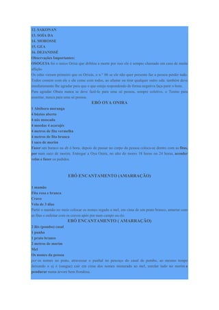 12. SAKONAN
13. SOÍA DA
14. MOROSSE
15. GEA
16. DEJANISSÉ
Observações Importantes:
OSOGUIA foi o único Orixá que driblou a morte por isso ele é sempre chamado em caso de muita
aflição.
Os odús vieram primeiro que os Orixás, o n.° 06 se ele não quer presente faz a pessoa perder tudo.
Todos comem com ele e ele come com todos, ao afastar ou tirar qualquer outro odú. também deve
imediatamente lhe agradar para que o que esteja respondendo de forma negativa faça parir o bom.
Para agradar Obara nunca se deve fazê-lo para uma só pessoa, sempre coletivo, o Tesmo para
assentar, nunca para uma só pessoa.
EBÓ OYA ONIRA
1 Abóbora moranga
4 búzios aberto
4 nós moscada
4 moedas 4 acarajés
4 metros de fita vermelha
4 metros de fita branca
1 saco de morim
Fazer um buraco na ab ó bora, depois de passar no corpo da pessoa coloca-se dentro com as fitas,
por num saco de morim. Entregar a Oya Onira, no alto do morro 18 horas ou 24 horas, acender
velas e fazer os pedidos.
EBÓ ENCANTAMENTO (AMARRAÇÃO)
1 mamão
Fita rosa e branca
Cravo
Vela de 3 dias
Partir o mamão no meio colocar os nomes regado a mel, em cima de um prato branco, amarrar com
as fitas e enfeitar com os cravos após por num campo ou rio.
EBÓ ENCANTAMENTO ( AMARRAÇÃO)
2 ilés (pombo) casal
1 punha
1 prato branco
2 metros de morim
Mel
Os nomes da pessoa
por os nomes no prato, atravessar o punhal no pescoço do casal de pombo, ao mesmo tempo
deixando o ej é (sangue) cair em cima dos nomes misturado ao mel, enrolar tudo no morim e
pendurar numa árvore bem frondosa.
 