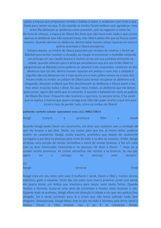pediu a esposa que preparasse comida e bebida a todos, e acabaram com tudo o que
havia para comer na casa. O dia raiando os irmãos foram embora sem agradecer, mas
antes lhe deixaram as abóboras como presente, pois se negavam a come-las.
Na hora do almoço, a esposa de Obará lhe disse que não havia mais nada o que comer,
apenas as abóboras que não estavam boas, mas Obará pediu-lhe que as fizesse assim
mesmo. Quando abriram as abóboras, dentro delas haviam várias riquezas em ouro e
pedras preciosas e Obará prosperou.
Tempos depois, os irmãos de Obará passavam por tempos de miséria, e foram ao
Babalaô para tentar resolver a situação, ao chegar lá escutaram a multidão saldando
um príncipe em seu cavalo branco e muitos servos em sua comitiva entrando na
cidade, quando olharam para o príncipe perceberam que era seu irmão Obará e
perguntaram ao Babalaô como poderia ser possível e ele respondeu: Lembram-se das
abóboras que vos dei, dentro haviam riquezas em pedras e ouro mas a vaidade e
orgulho não vos deixaram ver e hoje quem era o mais pobre tornou-se o mais rico.
Foram então os irmãos ao palácio de Obará para tentar recuperar as abóboras e lá
chegando, disseram a Obará que lhes devolvessem as Abóboras e Obará assim o fez,
mas antes esvaziou todas e disse: Eis aqui meus irmãos, as abóboras que me deram
para comer, agora são vocês que as comerão. E quando o babalaô em visita ao palácio
de Obará lhe disse: Enquanto não revelares o que tens, tu sempre terás. E foi assim
que se explica o motivo que quem carrega este Odú não pode revelar o que tem pois
corre o risco de perder tudo, como os irmãos de Obará!
paitandy contato celular operadora vivo (11) 998173814
Xangô cumpre a promessa feita a Oxum
Quando Xangô pediu Oxum em casamento, ela disse que aceitaria com a condição de
que ele levasse o pai dela, Oxalá, nas costas para que ele, já muito velho, pudesse
assistir ao casamento. Xangô, muito esperto, prometeu que depois do casamento
carregaria o pai dela no pescoço pelo resto da vida; e os dois se casaram. Então, Xangô
arranjou uma porção de contas vermelhas e outra de contas brancas, e fez um colar
com as duas misturadas. Colocando-o no pescoço, foi dizer a Oxum: “- Veja, eu já
cumpri minha promessa. As contas vermelhas são minhas e as brancas, de seu pai;
agora eu o carrego no pescoço para sempre.”
(2)
Xangô torna-se Orixá
Xangô vivia em seu reino com suas 3 mulheres ( Iansã, Oxum e Obá ), muitos servos,
exércitos, gado e riquezas. Certo dia, ele subiu num morro próximo, junto com Iansã;
ele queria testar um feitiço que inventara para lançar raios muito fortes. Quando
recitou a fórmula, ouviu-se uma série de estrondos e muitos raios riscaram o céu.
Quando tudo se acalmou, Xangô olhou em direcção à cidade e viu que seu palácio fora
atingido. Ele e Iansã correram para lá e viram que não havia sobrado nada nem
ninguém. Desesperado, Xangô bateu com os pés no chão e afundou pela terra; Iansã o
imitou. Oxum e Obá viraram rios e os 4 se tornaram Orixás.
 