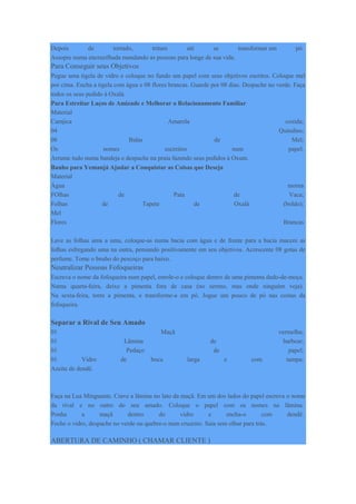 Depois de torrado, triture até se transformar em pó.
Assopre numa encruzilhada mandando as pessoas para longe de sua vida.
Para Conseguir seus Objetivos
Pegue uma tigela de vidro e coloque no fundo um papel com seus objetivos escritos. Coloque mel
por cima. Encha a tigela com água e 08 flores brancas. Guarde por 08 dias. Despache no verde. Faça
todos os seus pedido á Oxalá.
Para Estreitar Laços de Amizade e Melhorar o Relacionamento Familiar
Material
Camjica Amarela cozida;
04 Quindins;
08 Balas de Mel;
Os nomes escreitos num papel.
Arrume tudo numa bandeja e despache na praia fazendo seus pedidos á Oxum.
Banho para Yemanjá Ajudar a Conquistar as Coisas que Deseja
Material
Água morna
FOlhas de Pata de Vaca;
Folhas de Tapete de Oxalá (boldo);
Mel
Flores Brancas
Lave as folhas uma a uma, coloque-as numa bacia com água e de frente para a bacia macere as
folhas esfregando uma na outra, pensando positivamente em seu objetivos. Acrescente 08 gotas de
perfume. Tome o bnaho do pescoço para baixo.
Neutralizar Pessoas Fofoqueiras
Escreva o nome da fofoqueira num papel, enrole-o e coloque dentro de uma pimenta dedo-de-moça.
Numa quarta-feira, deixe a pimenta fora de casa (no sereno, mas onde ninguém veja).
Na sexta-feira, torre a pimenta, e transforme-a em pó. Jogue um pouco de pó nas costas da
fofoqueira.
Separar a Rival de Seu Amado
01 Maçã vermelha;
01 Lâmina de barbear;
01 Pedaço de papel;
01 Vidro de boca larga e com tampa;
Azeite de dendê.
Faça na Lua Minguante. Crave a lâmina no lato da maçã. Em um dos lados do papel escreva o nome
da rival e no outro do seu amado. Coloque o papel com os nomes na lâmina.
Ponha a maçã dentro do vidro e encha-o com dendê.
Feche o vidro, despache no verde ou quebre-o num cruzeiro. Saia sem olhar para trás.
ABERTURA DE CAMINHO ( CHAMAR CLIENTE )
 