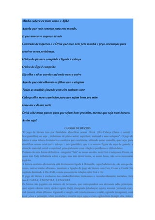 Minha cabeça eu trato como o Àjiké
Aquela que veio conosco para este mundo,
E que nunca se esquece de nós
Conteúdo de riquezas é o Òrisà que toco nele pela manhã e peço orientação para
resolver meus problemas.
O bico do pássaro comprido é ligado à cabeça
O bico do Ègá é comprido
Ele olha e vê as estrelas até onde nunca estive
Aquele que está olhando os filhos que o elogiam
Todas as manhãs fazendo com eles tenham sorte
Cabeça olhe meus caminhos para que sejam bons pra mim
Guie-me e dê-me sorte
Òrïsà olhe meus passos para que sejam bons pra mim, mesmo que seja num buraco.
Assim seja!
O JOGO DE BÚZIOS
"O jogo de búzios tem por finalidade identificar nosso Orixá (Ori=Cabeça (física e astral) +
Ixá=guardião); ou seja , problemas de plano astral, espiritual, material e suas soluções". O jogo de
búzios é uma leitura divinatória e esotérica por excelência, utilizado como consulta, quer seja; para
identificar nosso orixá (ori= cabeça + ixá=guardião), que é a mesma figura do anjo de guarda; a
situação material, astral e espiritual, principalmente com relação a problemas e dificuldades.
Portanto de uma forma definitiva - ninguém "fala" ao nosso ouvido, nem Exú e tampouco Oxum, os
quais tem forte influência sobre o jogo, mas não desta forma, se assim fosse, não seria necessário
jogá-los.
A leitura esotérica divinatória está diretamente ligada à Òrúnmìlà, cujos babalorixás, são seus porta-
vozes, outras lendas africanas, mostram a ligação do jogo de búzios com Exú, Oxum e Oxalá. No
capítulo destinado à Ifá e Odù, consta essa estreita relação entre Exú e Ifá.
O jogo de búzios é exclusivo dos candomblecistas praticantes e reconhecidamente iniciados, fora
isso É FARSA, É MENTIRA, É ENGODO.
Os búzios são jogados em número de dezesseis, que correspondem aos dezesseis odús principais,
quer sejam: okaran (exú), ejioko (ogum, ibeji), etaogunda (obaluayiê, ogun), iorosun (yemanjá, oya),
oxê (oxum), obara (Oxossi, logunedé e xangô), odí (omolu oxosse e oxalá), egionile (oxaguian), ossá
(oyá, yewa e yemanjá), ofum (oxalufan), owarim (oyá, oguy e exu), egilexebora (xangô, oba, iroko),
 
