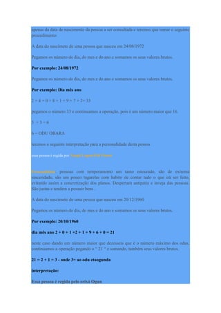 apenas da data de nascimento da pessoa a ser consultada e teremos que tomar o seguinte
procedimento:
A data do nascimeto de uma pessoa que nasceu em 24/08/1972
Pegamos os número do dia, do mes e do ano e somamos os seus valores brutos.
Por exemplo: 24/08/1972
Pegamos os número do dia, do mes e do ano e somamos os seus valores brutos.
Por exemplo: Dia mês ano
2 + 4 + 0 + 8 + 1 + 9 + 7 + 2= 33
pegamos o número 33 e continuamos a operação, pois é um número maior que 16.
3 + 3 = 6
6 = ODU OBARA
teremos a seguinte interpretação para a personalidade desta pessoa
essa pessoa é regida por Xangô Logun-Edé Osossi
Personalidade: pessoas com temperamento um tanto estourado, são de extrema
sinceridade; são um pouco tagarelas com habito de contar tudo o que irá ser feito,
evitando assim a concretização dos planos. Despertam antipatia e inveja das pessoas.
São justas e tendem a possuir bens .
A data do nascimeto de uma pessoa que nasceu em 20/12/1960
Pegamos os número do dia, do mes e do ano e somamos os seus valores brutos.
Por exemplo: 20/10/1960
dia mês ano 2 + 0 + 1 +2 + 1 + 9 + 6 + 0 = 21
neste caso dando um número maior que dezesseis que é o número máximo dos odus,
continuamos a operação pegando o “ 21 “ e somando, também seus valores brutos.
21 = 2 + 1 = 3 - onde 3= ao odu etaogunda
interpretação:
Essa pessoa é regida pelo orixá Ogun
 