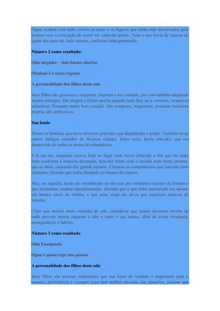 Ogum acabou com tudo, exceto as casas e os lugares que tenha sido demarcados pelo
homem com a colocação de mariô em cima das portas. Tudo o que havia de riqueza ali
ogum deu para ele, tudo mesmo, conforme tinha prometido.
Número 2 como resultado:
Odu megioko – dois buzios abertos
Obaluaê é o orixá regente
A personalidade dos filhos deste odu
Seus filhos são geniosos e exigentes. Impõem a sua vontade, por isso também adquirem
muitos inimigos. São alegres e felizes porém quando nada lhes sai a contento, tornam-se
sofredores. Possuem muito bom coração. São corajosos, briguentos, possuem iniciativa
própria, são ambiciosos.
Sua lenda
Dizem as histórias que havia diversos príncipes que disputavam o poder. Também havia
outros fidalgos oriundos de diversas cidades. Entre estes, havia tela-okô, que era
desprovido de todos os meios de subsistência.
E lá um dia, enquanto roçava, bem no lugar onde havia colocado o ebó que ele tinha
feito conforme a maneira decretada, tela-okô bateu com a enxada num forno enorme,
que se abriu, causando-lhe grande espanto. Chamou os companheiros que estavam mais
afastados, dizendo que tinha afundado no buraco da riqueza.
Mas, em seguida, tendo ele reconhecido ser deveras um verdadeiro tesouro da fortuna o
que encontrara, mudou repentinamente, dizendo que o que tinha encontrado era apenas
um buraco cheio de orobôs, e que estes eram tão alvos que pareciam tratar-se de
moedas.
Claro que através deste caminho de odú, entende-se que jamais devemos revelar de
onde provem nossas riquezas e não o tanto o que temos, afim de evitar invejosos,
perseguidores e ladrões.
Número 3 como resultado
Odu Etaogunda
Ogun é quem rege esta pessoa
A personalidade dos filhos deste odu
Seus filhos são pessoas conscientes que sua forca de vontade é importante para o
sucesso, persistência e coragem para tirar melhor proveito das situações, pessoas que
 
