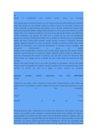 (3)
Xangô é condenado por Oxalá comer como os escravos
Airá, aquele que se veste de branco, foi um dia às terras do velho Oxalá para levá-lo à
festa que faziam em sua cidade. Oxalá era velho e lento, Por isso Airá o levava nas
costas. Quando se aproximavam do destino, vira a grande pedreira de Xangô, bem
perto de seu grande palácio. Xangô levou Oxalufã ao cume, para dali mostrar ao velho
amigo todo o seu império e poderio. E foi lá de cima que Xangô avistou uma belíssima
mulher mexendo sua panela. Era Oiá! Era o amalá do rei que ela preparava!
Xangô não resistiu à tamanha tentação. Oiá e amalá! Era demais para a sua gulodice,
depois de tanto tempo pela estrada. Xangô perdeu a cabeça e disparou caminho
abaixo, largando Oxalufã em meio às pedras, rolando na poeira, caindo pelas valas.
Oxalufã se enfureceu com tamanho desrespeito e mandou muitos castigos, que
atingiram diretamente o povo de Xangô.
Xangô, muito arrependido, mandou todo o povo trazer água fresca e panos limpos.
Ordenou que banhassem e vestissem Oxalá. Oxalufã aceitou todas as desculpas e
apreciou o banquete de caracóis e inhames, que por dias o povo lhe ofereceu. Mas
Oxalá impôs um castigo eterno a Xangô. Ele que tanto gosta de fartar-se de boa
comida.
Nunca mais pode Xangô comer em prato de louça ou porcelana. Nunca mais pode
Xangô comer em alguidar de cerâmica. Xangô só pode comer em gamela de pau, como
comem os bichos da casa e o gado e como comem os escravos.
paitandy contato celular operadora vivo (11) 998173814
Xangô
Xangô traz nas mãos o Oxé, machado de dois lados representando o peso igual nos
julgamentos. Traz também o xerém, espécie de chocalho usado para dispertar a ira dos
raios e das trovoadas.
Página Inicial
XANGÔ – O Rei do Trovão
Orixá de grande valia e importância nos Cultos Afro-Brasileiros, tem alguns cultos que
levam o seu próprio nome, tamanha a popularidade deste Orixá. Divide com Ogum a
popularidade e o respeito dos fiéis, tanto nos Candomblés (diversas nações) como na
Umbanda. Xangô foi o grande Obá (rei) da cidade de Oyó, representando, na linha de
sucessão, seu quarto alafin (segundo fontes fidedignas). Ele fez sua passagem pela
Terra por volta de 1450 a. C., filho de Oranian e Torossi. Governou com mãos de ferro,
 