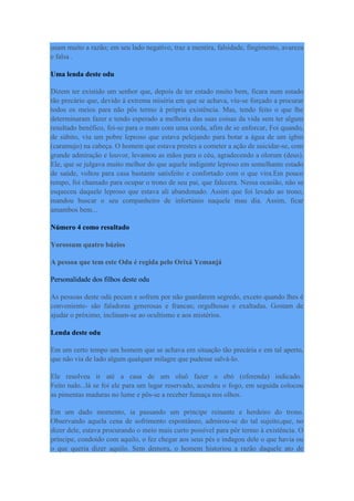usam muito a razão; em seu lado negativo, traz a mentira, falsidade, fingimento, avareza
e falsa .
Uma lenda deste odu
Dizem ter existido um senhor que, depois de ter estado muito bem, ficara num estado
tão precário que, devido à extrema miséria em que se achava, viu-se forçado a procurar
todos os meios para não pôs termo à própria existência. Mas, tendo feito o que lhe
determinaram fazer e tendo esperado a melhoria das suas coisas da vida sem ter algum
resultado benéfico, foi-se para o mato com uma corda, afim de se enforcar, Foi quando,
de súbito, viu um pobre leproso que estava pelejando para botar a água de um igbin
(caramujo) na cabeça. O homem que estava prestes a cometer a ação de suicidar-se, com
grande admiração e louvor, levantou as mãos para o céu, agradecendo a olorum (deus).
Ele, que se julgava muito melhor do que aquele indigente leproso em semelhante estado
de saúde, voltou para casa bastante satisfeito e confortado com o que vira.Em pouco
tempo, foi chamado para ocupar o trono de seu pai, que falecera. Nessa ocasião, não se
esqueceu daquele leproso que estava ali abandonado. Assim que foi levado ao trono,
mandou buscar o seu companheiro de infortúnio naquele mau dia. Assim, ficar
amambos bem...
Número 4 como resultado
Yorossum quatro búzios
A pessoa que tem este Odu é regida pelo Orixá Yemanjá
Personalidade dos filhos deste odu
As pessoas deste odú pecam e sofrem por não guardarem segredo, exceto quando lhes é
conveniente- são faladoras generosas e francas; orgulhosas e exaltadas. Gostam de
ajudar o próximo, inclinam-se ao ocultismo e aos mistérios.
Lenda deste odu
Em um certo tempo um homem que se achava em situação tão precária e em tal aperto,
que não via de lado algum qualquer milagre que pudesse salvá-lo.
Ele resolveu ir até a casa de um oluô fazer o ebó (oferenda) indicado.
Feito tudo...lá se foi ele para um lugar reservado, acendeu o fogo, em seguida colocou
as pimentas maduras no lume e pôs-se a receber fumaça nos olhos.
Em um dado momento, ia passando um príncipe reinante e herdeiro do trono.
Observando aquela cena de sofrimento espontâneo, admirou-se do tal sujeito,que, no
dizer dele, estava procurando o meio mais curto possível para pôr termo à existência. O
príncipe, condoído com aquilo, o fez chegar aos seus pés e indagou dele o que havia ou
o que queria dizer aquilo. Sem demora, o homem historiou a razão daquele ato de
 