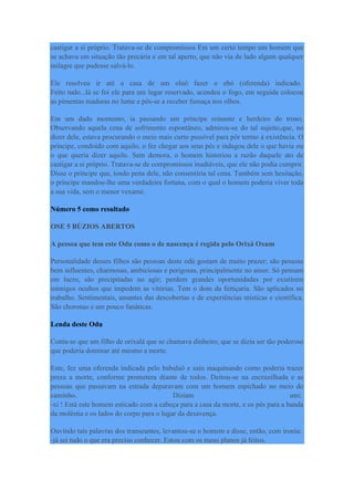 castigar a si próprio. Tratava-se de compromissos Em um certo tempo um homem que
se achava em situação tão precária e em tal aperto, que não via de lado algum qualquer
milagre que pudesse salvá-lo.
Ele resolveu ir até a casa de um oluô fazer o ebó (oferenda) indicado.
Feito tudo...lá se foi ele para um lugar reservado, acendeu o fogo, em seguida colocou
as pimentas maduras no lume e pôs-se a receber fumaça nos olhos.
Em um dado momento, ia passando um príncipe reinante e herdeiro do trono.
Observando aquela cena de sofrimento espontâneo, admirou-se do tal sujeito,que, no
dizer dele, estava procurando o meio mais curto possível para pôr termo à existência. O
príncipe, condoído com aquilo, o fez chegar aos seus pés e indagou dele o que havia ou
o que queria dizer aquilo. Sem demora, o homem historiou a razão daquele ato de
castigar a si próprio. Tratava-se de compromissos inadiáveis, que ele não podia cumprir.
Disse o príncipe que, tendo pena dele, não consentiria tal cena. Também sem hesitação,
o príncipe mandou-lhe uma verdadeira fortuna, com o qual o homem poderia viver toda
a sua vida, sem o menor vexame.
Número 5 como resultado
OSE 5 BÚZIOS ABERTOS
A pessoa que tem este Odu como o de nascença é regida pelo Orixá Oxum
Personalidade desses filhos são pessoas deste odú gostam de muito prazer; são pessoas
bem influentes, charmosas, ambiciosas e perigosas, principalmente no amor. Só pensam
em lucro, são precipitadas no agir; perdem grandes oportunidades por existirem
inimigos ocultos que impedem as vitórias. Tem o dom da feitiçaria. São aplicados no
trabalho. Sentimentais, amantes das descobertas e de experiências místicas e científica.
São choronas e um pouco fanáticas.
Lenda deste Odu
Conta-se que um filho de orixalá que se chamava dinheiro, que se dizia ser tão poderoso
que poderia dominar até mesmo a morte.
Este, fez uma oferenda indicada pelo babalaô e saiu maquinando como poderia trazer
preza a morte, conforme prometera diante de todos. Deitou-se na encruzilhada e as
pessoas que passavam na estrada deparavam com um homem espichado no meio do
caminho. Diziam uns:
-xi ! Está este homem esticado com a cabeça para a casa da morte, e os pés para a banda
da moléstia e os lados do corpo para o lugar da desavença.
Ouvindo tais palavras dos transeuntes, levantou-se o homem e disse, então, com ironia:
-já sei tudo o que era preciso conhecer. Estou com os meus planos já feitos.
 