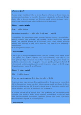 A lenda de ejionile
Naquele tempo, mandaram todas as árvores fazerem oferendas a olorum (deus) mas
nenhuma deu importância ao conselho. Somente a cajazeira fez a oferenda. Daí por
diante, todas as árvores morreram sem delongas quando estavam deitadas, exceto a
cajazeira, que mesmo deitada, caída ao chão, sempre grela e renasce.
Número 9 como resultado
Ossa – 9 búzios abertos
Quem nasce sob este Odu é regido pelos Orixás Yasâ e yemanjá
Personalidade: são pessoas autoritárias, teimosas, brigonas; tendem a ter discórdias e
rancores, possuem boas intuições e são voltados a grandes projetos de realização
pessoal. São daquelas pessoas que só acreditam vendo, porém quando acreditam
possuem forte tendência a lidar com o espiritual, são muito críticos metódicos e
individualistas.
Oxalá protege muito os seus filhos.
Lenda deste Odu
Conta-se que no princípio mandaram orumilá fazer uma oferenda citada, porém, ele não
o fez. Orixalá, sim, fez tudo conforme havia sido determinado. Num certo dia, veio
muita gente que fugia apavorada, mas o chefe e maioral do lugar, como deveria ser,
recebeu todos e os salvou das perseguições e eles, em gratidão, entregaram-lhe tudo de
valor que cada um trazia consigo, assim orixalá ficou muito próspero no devido tempo.
Ou quando chegara sua vez de ter tal fortuna.
Número 10 como resultado
Ofun – 10 búzios abertos
Orixas que regem as pessoas deste sígno são todos os Oxalás
Uma obeservação importante que deixo aqui é que não se deve pronunciar o nome deste
Odu na frente de uma pessoa que não é feita no santo e quando um olhador de búzios
estiver jogando e cair este Odu deve-se levantar e sentar-se 3 vezes em respeito, na 3ª
vez que sentar-se, soprar um pó, imaginário , em direção a rua.
As pessoas nascidas sob a regência deste Odu, geralmente são rancorosas,teimosas,
vingativas, com senso de justiça muito imparcial, tendem obter sucesso após meia
idade, são envelhecidos internamente, aparentam possuir muita calma e paciência.
Osucesso material depende do sucesso espiritual.
Lenda deste odu
 