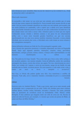 SÃO PESSOAS QUE SEMPRE PRECISAM DE ORIENTAÇÃO ESPIRITUAL, POIS
A AFLIÇÃO LHE É APARENTE.
Observação importante:
Eu aconselho a não tentar ver seu orixá por este método, pois acredito que só numa
mesa de jogo somos capazes de identificá-lo. Estou tocando neste assunto devido ao que
tenho visto por muitos tentando identificar seu eleda com este método, provocando com
isso muita polêmica no candomblé, volto a repetir que a cabala serve para identificar
nossa personalide tornando possível a busca de um auto conhecimeto levando-nos a ter
uma relação maior com todos a nossa volta e identicar quais os orixás que nos regem.
Conhecendo nossas virtudes e defeitos estamos a um passo de nos relacionarmos
melhor com o nosso meio trazendo grandes benefícios aos que nos cercam,
transformando-nos em uma nova pessoa também estaremos buscando a nossa própria
felicidade, pois na maioria das vezes, a felicidade está a todo tempo ao nosso alcance e
não conseguimos enxergá-la.
Outras definições referente ao Oriki de Exu (Em português) segunda vesão.
Com a licença dos guerreiros protetores e tomando emprestado um título de Reginaldo
Prandi, lanço aqui algumas opiniões, ilustrações, citações, rimas, provérbios,
depoimentos, cantigas, poemas, transas, transes, e tranças sobre espiritualidade e as suas
inúmeras manifestações na cultura pop.
Exu. Nas palavras de Jorge Amado: “Exu come tudo que a boca come, bebe cachaça, é
um cavaleiro andante e um menino reinador. Gosta de balbúrdia, senhor dos caminhos,
mensageiro dos deuses, correio dos orixás, um capeta. Por isso, sincretizaram-no com o
Diabo; em verdade ele é apenas o orixá em movimento, amigo de um bafafá, de uma
confusão mas no fundo, excelente pessoa. De certa maneira é o não onde existe o sim; o
contra em meio ao favor; o intrépido e invencível.”
Sem Exu, os Orixás não podem ajudar seus fiéis. Exu transforma o conflito em
harmonia. Tudo sabe, ouve e transmite. Garante a eternidade do povo e a continuidade
do homem.
ORIKI
Escreveu certa vez Antônio Risério: “Tudo o que existe, aqui ou no outro mundo, pode
ser premiado com a composição de um oriki. Orikis são emitidos para ninar crianças,
celebrar deuses, receber visitas, batizados, noivados e funerais. Em suma, pontuam
todos os momentos da existência social na Iorubalândia. Oriki. Música verbal.
Melopéia. É bom enfatizar que ninguém emite um oriki de orixá em vão. Recitar ou
cantar um oriki de Oxossi, por exemplo, é o mesmo que recitar um poema de Blake, ou
cantar um blues de Billie Holiday.”
ORIKI de EXU:
 
