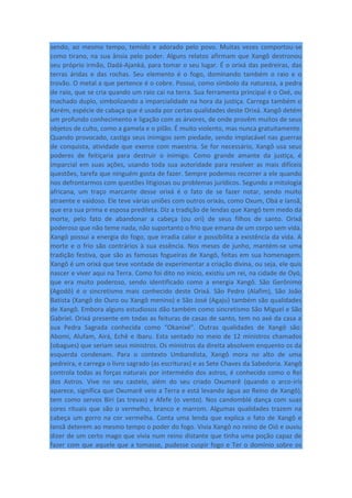 sendo, ao mesmo tempo, temido e adorado pelo povo. Muitas vezes comportou-se
como tirano, na sua ânsia pelo poder. Alguns relatos afirmam que Xangô destronou
seu próprio irmão, Dadá-Ajanká, para tomar o seu lugar. É o orixá das pedreiras, das
terras áridas e das rochas. Seu elemento é o fogo, dominando também o raio e o
trovão. O metal a que pertence é o cobre. Possui, como símbolo da natureza, a pedra
de raio, que se cria quando um raio cai na terra. Sua ferramenta principal é o Oxé, ou
machado duplo, simbolizando a imparcialidade na hora da justiça. Carrega também o
Xerém, espécie de cabaça que é usada por certas qualidades deste Orixá. Xangô detém
um profundo conhecimento e ligação com as árvores, de onde provêm muitos de seus
objetos de culto, como a gamela e o pilão. É muito violento, mas nunca gratuitamente.
Quando provocado, castiga seus inimigos sem piedade, sendo implacável nas guerras
de conquista, atividade que exerce com maestria. Se for necessário, Xangô usa seus
poderes de feitiçaria para destruir o inimigo. Como grande amante da justiça, é
imparcial em suas ações, usando toda sua autoridade para resolver as mais difíceis
questões, tarefa que ninguém gosta de fazer. Sempre podemos recorrer a ele quando
nos defrontarmos com questões litigiosas ou problemas jurídicos. Segundo a mitologia
africana, um traço marcante desse orixá é o fato de se fazer notar, sendo muito
atraente e vaidoso. Ele teve várias uniões com outros orixás, como Oxum, Obá e Iansã,
que era sua prima e esposa predileta. Diz a tradição de lendas que Xangô tem medo da
morte, pelo fato de abandonar a cabeça (ou ori) de seus filhos de santo. Orixá
poderoso que não teme nada, não suportanto o frio que emana de um corpo sem vida.
Xangô possui a energia do fogo, que irradia calor e possibilita a existência da vida. A
morte e o frio são contrários à sua essência. Nos meses de junho, mantém-se uma
tradição festiva, que são as famosas fogueiras de Xangô, feitas em sua homenagem.
Xangô é um orixá que teve vontade de experimentar a criação divina, ou seja, ele quis
nascer e viver aqui na Terra. Como foi dito no início, existiu um rei, na cidade de Oyó,
que era muito poderoso, sendo identificado como a energia Xangô. São Gerônimo
(Agodô) é o sincretismo mais conhecido deste Orixá. São Pedro (Alafim), São João
Batista (Xangô do Ouro ou Xangô menino) e São José (Agaju) também são qualidades
de Xangô. Embora alguns estudiosos dão também como sincretismo São Miguel e São
Gabriel. Orixá presente em todas as feituras de casas de santo, tem no axé da casa a
sua Pedra Sagrada conhecida como “Okanixé”. Outras qualidades de Xangô são:
Abomi, Alufam, Airá, Echê e Ibaru. Esta sentado no meio de 12 ministros chamados
(obagues) que seriam seus ministros. Os ministros da direita absolvem enquento os da
esquerda condenam. Para o contexto Umbandista, Xangô mora no alto de uma
pedreira, e carrega o livro sagrado (as escrituras) e as Sete Chaves da Sabedoria. Xangô
controla todas as forças naturais por intermédio dos astros, é conhecido como o Rei
dos Astros. Vive no seu castelo, além do seu criado Oxumarê (quando o arco-irís
aparece, significa que Oxumarê veio a Terra e está levando água ao Reino de Xangô),
tem como servos Biri (as trevas) e Afefe (o vento). Nos candomblé dança com suas
cores rituais que são o vermelho, branco e marrom. Algumas qualidades trazem na
cabeça um gorro na cor vermelha. Conta uma lenda que explica o fato de Xangô e
Iansã deterem ao mesmo tempo o poder do fogo. Vivia Xangô no reino de Oió e ouviu
dizer de um certo mago que vivia num reino distante que tinha uma poção capaz de
fazer com que aquele que a tomasse, pudesse cuspir fogo e Ter o domínio sobre os
 