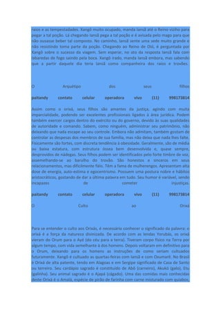 raios e as tempestadades. Xangô muito ocupado, manda Iansã até o Reino viziho para
pegar a tal poção. Lá chegando Iansã pega a tal poção e é avisada pelo mago para que
não ousasse beber tal composto. No caminho, Iansã sente uma sede muito grande e
não resistindo toma parte da poção. Chegando ao Reino de Oió, é perguntada por
Xangô sobre o sucesso da viagem. Sem esperar, no ato da resposta Iansã fala com
labaredas de fogo saindo pela boca. Xangô irado, manda Iansã embora, mas sabendo
que a partir daquele dia teria Iansã como companheira dos raios e trovões.
O Arquétipo dos seus filhos
paitandy contato celular operadora vivo (11) 998173814
Assim como o orixá, seus filhos são amantes da justiça, agindo com muita
imparcialidade, podendo ser excelentes profissionais ligados à área jurídica. Podem
também exercer cargos dentro do exército ou do governo, devido às suas qualidades
de autoridade e comando. Sabem, como ninguém, administrar seu patrimônio, não
deixando que nada escape ao seu controle. Embora não admitam, também gostam de
controlar as despesas dos membros de sua família, mas não deixa que nada lhes falte.
Fisicamente são fortes, com discreta tendência à obesidade. Geralmente, são de média
ou baixa estatura, com estrutura óssea bem desenvolvida e, quase sempre,
desprovidos de nádegas. Seus filhos podem ser identificados pelo forte timbre de voz,
assemelhando-se ao barulho do trovão. São honestos e sinceros em seus
relacionamentos, mas dificilmente fiéis. Têm a fama de mulherengos. Apresentam alta
dose de energia, auto-estima e egocentrismo. Possuem uma postura nobre e hábitos
aristocráticos, gostando de dar a última palavra em tudo. Seu humor é variável, sendo
incapazes de cometer injustiças.
paitandy contato celular operadora vivo (11) 998173814
O Culto ao Orixá
Para se entender o culto aos Orixás, é necessário conhecer o significado da palavra: o
orixá é a força da natureza divinizada. De acordo com as lendas Yorubás, os orixá
vieram do Orum para o Ayé (do céu para a terra). Tiveram corpo físico na Terra por
algum tempo, com vida semelhante à dos homens. Depois voltaram em definitivo para
o Orum, deixando para os homens as instruções de como seriam cultuados
futuramente. Xangô é cultuado as quartas-feiras com Iansã e com Oxumarê. No Brasil
é Orixá de alta patente, tendo em Alagoas e em Sergipe significado de Casa de Santo
ou terreiro. Seu cardápio sagrado é constituído de Abô (carneiro), Akukó (galo), Etu
(galinha). Seu animal sagrado é o Ajapá (cágado). Uma das comidas mais conhecidas
deste Orixá é o Amalá, espécie de pirão de farinha com carne misturado com quiabos,
 