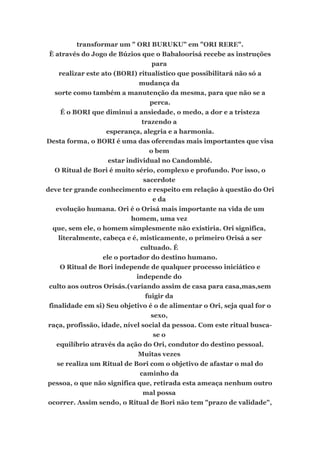 transformar um " ORI BURUKU" em "ORI RERE".
È através do Jogo de Búzios que o Babaloorisá recebe as instruções
para
realizar este ato (BORI) ritualístico que possibilitará não só a
mudança da
sorte como também a manutenção da mesma, para que não se a
perca.
É o BORI que diminui a ansiedade, o medo, a dor e a tristeza
trazendo a
esperança, alegria e a harmonia.
Desta forma, o BORI é uma das oferendas mais importantes que visa
o bem
estar individual no Candomblé.
O Ritual de Bori é muito sério, complexo e profundo. Por isso, o
sacerdote
deve ter grande conhecimento e respeito em relação à questão do Ori
e da
evolução humana. Ori é o Orisá mais importante na vida de um
homem, uma vez
que, sem ele, o homem simplesmente não existiria. Ori significa,
literalmente, cabeça e é, misticamente, o primeiro Orisá a ser
cultuado. É
ele o portador do destino humano.
O Ritual de Bori independe de qualquer processo iniciático e
independe do
culto aos outros Orisás.(variando assim de casa para casa,mas,sem
fuigir da
finalidade em si) Seu objetivo é o de alimentar o Ori, seja qual for o
sexo,
raça, profissão, idade, nível social da pessoa. Com este ritual busca-
se o
equilíbrio através da ação do Ori, condutor do destino pessoal.
Muitas vezes
se realiza um Ritual de Bori com o objetivo de afastar o mal do
caminho da
pessoa, o que não significa que, retirada esta ameaça nenhum outro
mal possa
ocorrer. Assim sendo, o Ritual de Bori não tem "prazo de validade",
 