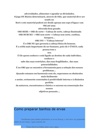 adversidades, alimentar e agradar as divindades.
O jogo DE Búzios determinará, através de Odu, que material deve ser
usado no
Bori e este material poderá ser desde apenas um copo d’água e um
Obi até uma
oferenda bem grande.
ORI RERE = ORI de sorte = Cabeça de sorte, cabeça iluminada
ORI BURUKU = ORI sem sorte = Cabeça sem sorte, confusa,
insegura…
ORI INU = "Cabeça Interna"
É o ORI NU que gerencia a cabeça física do homem.
É o oriSá mais importante do ser humano, pois ele é ÚNICO, cada
pessoa tem o
seu.
É Ele quem conhece e está ligado ao destino de cada indivíduo,
conhece e
sabe das suas restrições, das suas fragilidades , das suas
potencialidades.
É no ORI que se encontra a ferramenta para a solução dos nossos
problemas…
Quando estamos em harmonia com ele, superamos os obstáculos
mais facilmente
e assim, certamente conectados à positividade interna e à dinâmica
perfeita
da natureza, encontramos a vitória e o sucesso na consecução dos
nossos
objetivos pessoais….
Como preparar banhos de ervas
Geralmente para banhos preferimos as ervas frescas, e este deve ser preparado
dentro de um ritual, o qual consiste em:
1. Nunca ferver as folhas junto com a água.
 