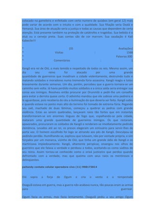 colocado na gameleira e enfeitado com certo numero de quiabos (em geral 12) mais
pode variar de acordo com o intuito e com a qualidade. Sua filiação seria Oxalá e
Yemanjá. Sua área de atuação seria a justiça e todas as causas que dependem de certa
atenção. Está presente também na proteção de catátrofes e tragédias. Sua bebida é o
aluá ou a cerveja preta. Suas contas são de cor marrom. Sua saudação é Kaô
Kabecile!!!
* (35 Avaliações)
* Visitas : 1568
* Palavras:300
* Comentários : 1
Xangô era rei de Oió, o mais temido e respeitado de todos os reis. Mesmo assim, um
dia seu reino foi atacado por uma grande
quantidade de guerreiros que invadiram a cidade violentamente, destruindo tudo e
matando soldados e moradores numa tremenda fúria assassina. Xangô reagiu e lutou
bravamente durante semanas. Um dia, porém, percebeu que a guerra tornara-se um
caminho sem volta. Já havia perdido muitos soldados e a única saída seria entregar sua
coroa aos inimigos. Resolveu então procurar por Orunmilá e pedir-lhe um conselho
para evitar a derrota quase certa. O adivinho mandou que ele subisse uma pedreira e
lá aguardasse, pois receberia do céu a iluminação do que deveria ser feito. Xangô subiu
e quando estava no ponto mais alto do terreno foi tomado de extrema fúria. Pegando
seu oxê, machado de duas lâminas, começou a quebrar as pedras com grande
violência. Estas ao serem quebradas, lançavam raios tão fortes que em instantes
transformaram-se em enormes línguas de fogo que, espalhando-se pela cidade,
mataram uma grande quantidade de guerreiros inimigos. Os que restaram,
apavorados, procuraram os soldados de Xangô e renderam-se imediatamente pedindo
clemência. Levados até ao rei, os presos elegeram um emissário para servir-lhes de
porta voz. O homem escolhido foi logo se atirando aos pés de Xangô. Desculpou-se
pedindo perdão. Humilhando-se, explicou que lutavam, não por vontade própria, e sim
forçados por um monarca, vizinho de Oió, que tinha um grande ódio de Xangô e os
martirizava impiedosamente. Xangô, altamente perspicaz, enxergou nos olhos do
guerreiro que ele falava a verdade e perdoou a todos, aceitando-os como súditos de
seu reino. Assim tornou-se conhecido como o orixá justiceiro que perdoa quando
defrontado com a verdade, mas que queima com seus raios os mentirosos e
delinqüentes.
paitandy contato celular operadora vivo (11) 998173814
Oiá sopra a forja de Ogum e cria o vento e a tempestade
Oxaguiã estava em guerra, mas a guerra não acabava nunca, tão poucas eram as armas
para guerrear.
Ogum fazia as armas, mas fazia lentamente. Oxaguiã pediu a seu amigo Ogum
 