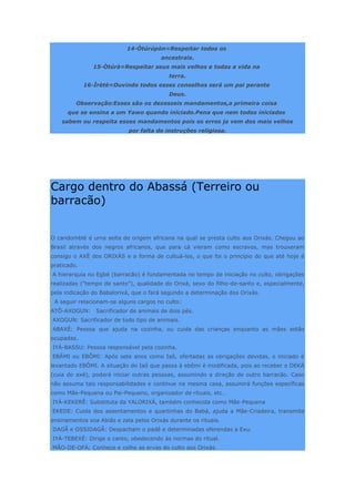 14-Òtúrúpòn=Respeitar todos os
ancestrais.
15-Òtúrà=Respeitar seus mais velhos e todas a vida na
terra.
16-Ìrètè=Ouvindo todos esses conselhos será um pai perante
Deus.
Observação:Esses são os dezesseis mandamentos,a primeira coisa
que se ensina a um Yawo quando iniciado.Pena que nem todos iniciados
sabem ou respeita esses mandamentos pois os erros ja vem dos mais velhos
por falta de instruções religiosa.
Cargo dentro do Abassá (Terreiro ou
barracão)
O candomblé é uma seita de origem africana na qual se presta culto aos Orixás. Chegou ao
Brasil através dos negros africanos, que para cá vieram como escravos, mas trouxeram
consigo o AXÈ dos ORIXÀS e a forma de cultuá-los, o que foi o princípio do que até hoje é
praticado.
A hierarquia no Egbé (barracão) é fundamentada no tempo de iniciação no culto, obrigações
realizadas (“tempo de santo”), qualidade do Orixá, sexo do filho-de-santo e, especialmente,
pela indicação do Babalorixá, que o fará segundo a determinação dos Orixás.
A seguir relacionam-se alguns cargos no culto:
ATÔ-AXOGUN: Sacrificador de animais de dois pés.
AXOGUN: Sacrificador de todo tipo de animais.
ABAXÉ: Pessoa que ajuda na cozinha, ou cuida das crianças enquanto as mães estão
ocupadas.
IYÁ-BASSU: Pessoa responsável pela cozinha.
EBÂMI ou EBÔMI: Após sete anos como Iaô, ofertadas as obrigações devidas, o iniciado é
levantado EBÔMI. A situação do Iaô que passa à ebômi é modificada, pois ao receber o DEKÀ
(cuia do axé), poderá iniciar outras pessoas, assumindo a direção de outro barracão. Caso
não assuma tais responsabilidades e continue na mesma casa, assumirá funções específicas
como Mãe-Pequena ou Pai-Pequeno, organizador de rituais, etc…
IYÁ-KEKERÊ: Substituta da YALORIXÁ, também conhecida como Mãe-Pequena
EKEDE: Cuida dos assentamentos e quartinhas do Babá, ajuda a Mãe-Criadeira, transmite
ensinamentos soa Abiãs e zela pelos Orixás durante os rituais.
DAGÃ e OSSIDAGÃ: Despacham o padê e determinadas oferendas a Exu.
IYÁ-TEBEXÉ: Dirige o canto, obedecendo às normas do ritual.
MÃO-DE-OFÁ: Conhece e colhe as ervas do culto aos Orixás.
 