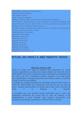 IABÁ (IYÁBÁ): Cozinheira do culto aos Orixás.
TIBONÃ: Fiscal das cerimônias.
OGÃ: Significa padrinho.
ALABÊ: Tocador de atabaques.
OGÃNILÛ: Chefe dos alabês, os quais dirige sob ordem direta do Babalorixá.
TÁTA: Quando o Babalorixá atinge 21 anos de atividade no seu Egbé é proclamado TÁTA
(Grande Pai). Nesse caso, ele pode escolher um filho para substituí-lo, este passará à ser
Babalorixá, dando ao Táta oportunidade de elevar-se.
VODUNCES: Poucos conseguem atingir esse grau, devido às exigências, especialmente de
tempo que é de 50 anos de culto ou Chefia.
DENOMINAÇÕES DE ZELADORES:
BABALAWÔ: Pai de Segredo
BABALORIXÁ: Pai de Orixá
BABALAXÉ: Pai da Força
BABALADÊ: Pai da Coroa
BABAOXÉ: Pai do Axé
BABAEWÉ: Pai da Folha
BABAODÊ: Pai da Navalha
BABAKEKERÊ: Pai Pequeno
BABAEFUM: Pai da Pintura do Iaô.
RITUAL DO AMACI E ABÓ INEDITO 'NOVO'
Ritual do Amaci e Abô
Todos os meses tem algo de especial nas obrigações de nosso
Terreiro, importantes na prática de nossa religião, da nossa fé. Mas o
AMACI/ABÔ, para mim é realmente muito importante por acreditar que
tem tudo a ver com a Umbanda, desde o preparo, o uso das ervas,
seus significados, a energia que emana por todos os lados, a tradição,
o ritual, e por fim seus efeitos.
É tradição do Templo Espiritual de Umbanda Caboclo Pena Verde, o
banho de AMACI/ABÔ que realizamos uma vez ao ano, no mês de
junho, consiste basicamente na infusão das ervas, para a firmeza da
Casa e a limpeza do Espírito.
A sensação que fica quando somos banhados com o som dos
atabaques chamando por nosso Pai ou mãe de Cabeça, é de
fortalecimento, é uma vibração mais intensa provocando uma
sensação de proteção, segurança e conforto físico e mental.
 