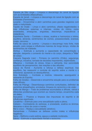 Espada de São Jorge – Limpeza e descarrego do canal de ligação
com as Entidades (Masculinas);
Espada de Iansã – Limpeza e descarrego do canal de ligação com as
Entidades (Femininas);
Levante – Encaminhar e abrir caminhos para grandes negócios com
visão e maturidade;
Tapete de Oxalá – Limpa e abre caminhos, afasta negatividades e
más influências externas e internas, vindas do íntimo, como
ansiedades, amarguras, angústias, descrença, impaciência e
intolerância;
Espinheira Santa – Combate o stress, acalma e harmoniza o intimo,
equilibra, abranda, sentimentos de ciúmes, possessividade, avareza,
inveja, rancores;
Folha da casca de Jurema – Limpeza e descarrego mais forte, mais
pesado, para cargas e influências maiores de longo tempo, vindas de
sentimentos de maldade;
Abritua – Estimula e aumenta a capacidade de concentração e
atenção, desperta o comando do mente e do corpo, desperta a "Mãe"
do corpo;
Cascara Sagrada (raiz) - Firmeza no caminho (Chão), segurança,
confiança, iniciativa, tomada de decisões importantes, objetividade;
Alfazema – Combate do stress, limpa e calmante, traz serenidade
equilíbrio de pensamentos, das reações e das atitudes;
Casca de Romã - Aumenta e reforça a defesa espiritual, traz
equilíbrio, faz reassumir o controle do espírito sobre a mente e o
emocional, ajustando os desequilíbrios;
Aniz Estrelado – Combate a insônia, relaxante, apaziguador e
relaxante do Espírito;
Folha de Goiaba – Desenrola e encaminha solução para os problemas
mais difíceis;
Folha de Pitanga - Desembaraça caminhos conturbados, definidor de
caminhos atrapalhados, enrolados, limpeza do raciocínio e da visão;
Folha de Manga – Trata de problemas acumulados e difíceis, vários e
diferentes problemas que ocorrem ao mesmo tempo, encaminha cada
um deles;
Asa-peixe – Propicia a limpeza das impurezas do espírito e de
influências espirituais;
Cavalinha – Estimula para uma sexualidade sadia e plena;
Cidreira – Combatente do estresse, a ansiedade, acalma os ânimos,
descanso e alivio de corpo e mente;
Mel e cravo – Realça a sexualidade (atrativo);
Samambaia – Fortalece as defesas contra males e influências
negativas;
Sene – Melhora a auto estima, aguça a vaidade moderada.
Sálvia – Estimula a capacidade mental e raciocínio;
 