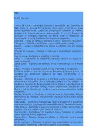 ABÔ:
Banho dos pés.
O ritual do AMACI contempla também o banho dos pés, chamado de
ABÔ, feito da mesma forma tendo como base principal as ervas
abaixo descriminadas, porém de composição diferente do AMACI,
destinado à firmeza da outra extremidade do corpo, fixando as
vibrações e energias positivas da terra, com a finalidade de
descarregá-lo e protegê-lo de ações impuras e negativas.
Valeriana – Refaz as defesas, combate o stress, calmante, relaxador;
7 Sangrias – Fortalece as defesas contra o mal olhado, inveja;
Urucum – Limpa e descarrega os canais de defesa, cria um escudo
protetor;
Pimenta de macaco – Realça e estimula a sexualidade, desperta o
atrativo;
Pata de vaca – Fortalece e equilibra o espírito;
Dandá – Combatente do desânimo, cansaço, renova as forças e o
poder de reação;
Quina-quina – Equilibra as defesas, limpa e descarrega as energias
ruins;
Urtiga – Propicia o equilíbrio das funções orgânicas e emocionais;
Barba de Velho – Lava as impurezas, favorece a limpeza íntima, da
equilíbrio ao emocional, fortalece os bons sentimentos e o
pensamento;
Alfavaca – Reforça as defesas e o combate contra a inveja, ciúmes,
pensamentos contrários; 11- Cabeça-de- negro – Cria defesas no
combate a doenças de fundo mental (mente fraca e vulnerável que se
sugestiona por qualquer coisa), medos exagerados, síndromes de
pânico e outras, descarrega mente e o pensamento dos efeitos destas
influências;
Quebra-demanda – Combate e quebra quebrar demandas, feitiços,
sentimentos de maldade, pensamentos negativos que buscam atingir
e prejudicar;
Picão preto – Combate a indisposição física e emocional, o desânimo,
realça e estimula a reação positiva e equilibrada do físico e da mente;
Picão branco – Combate e quebra a demanda e feitiço, devolvendo os
mesmos para sua origem, para quem os mandou;
Pau-tenente - Controlador do equilíbrio físico, fortalece as defesas
contra doenças físicas, orgânicas;
Parapiroba – Quebra, limpa os efeitos e bloqueia contra novas
demandas;
Nó de cachorro - Estimula e aguça com naturalidade e controle a
sexualidade, permitindo uma vida saudável e equilibrada;
 