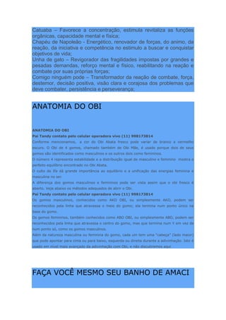 Catuaba – Favorece a concentração, estimula revitaliza as funções
orgânicas, capacidade mental e física;
Chapéu de Napoleão - Energético, renovador de forças, do animo, da
reação, da iniciativa e competência no estimulo a buscar e conquistar
objetivos de vida;
Unha de gato – Revigorador das fragilidades impostas por grandes e
pesadas demandas, reforço mental e físico, reabilitando na reação e
combate por suas próprias forças;
Comigo ninguém pode – Transformador da reação de combate, força,
destemor, decisão positiva, visão clara e corajosa dos problemas que
deve combater, persistência e perseverança;
ANATOMIA DO OBI
ANATOMIA DO OBI
Pai Tandy contato pelo celular operadora vivo (11) 998173814
Conforme mencionamos, a cor do Obi Abata fresco pode variar de branco a vermelho
escuro. O Obi de 4 gomos, chamado também de Obi Mãe, é usado porque dois de seus
gomos são identificados como masculinos e os outros dois como femininos.
O número 4 representa estabilidade e a distribuição igual de masculino e feminino mostra o
perfeito equilíbrio encontrado no Obi Abata.
O culto de Ifa dá grande importância ao equilíbrio e a unificação das energias feminina e
masculina no ser.
A diferença dos gomos masculinos e femininos pode ser vista assim que o obi fresco é
aberto. Veja abaixo os métodos adequados de abrir o Obi.
Pai Tandy contato pelo celular operadora vivo (11) 998173814
Os gomos masculinos, conhecidos como AKO OBI, ou simplesmente AKO, podem ser
reconhecidos pela linha que atravessa o meio do gomo; ela termina num ponto único na
base do gomo.
Os gomos femininos, também conhecidos como ABO OBI, ou simplesmente ABO, podem ser
reconhecidos pela linha que atravessa o centro do gomo, mas que termina num Y em vez de
num ponto só, como os gomos masculinos.
Além da natureza masculina ou feminina do gomo, cada um tem uma “cabeça” (lado maior)
que pode apontar para cima ou para baixo, esquerda ou direita durante a adivinhação. Isto é
usado em nível mais avançado da adivinhação com Obi, e não discutiremos aqui
FAÇA VOCÊ MESMO SEU BANHO DE AMACI
 