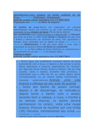 Aprenderemos como preparar um banho, podendo ser de:
Ervas –Descarrego Purificação – Energização.
paitandy contato celular operadora vivo (11) 998173814
Preparação dos banhos ou Modo de preparar.
Os banhos de ervas devem ser preparados por pessoas
especializadas dentro dos terreiros ou por você mesmo(a), com a
orientação de seu Zelador de Santo (Pai de Santo, Ebomi).
Nos candomblés quem colhe as ervas é o Mão-de-Ofã, ou Olossain,
que antes de entrar na mata saúda Ossãe ou Ossain(orixá das ervas
e folhas) e oferece-lhe um cachimbo de barro, mel, aguardente e
moedas. Esse sacerdote que se dedica às folhas, nos cultos de
Nação, é oBabalossaim, e ele usa seus dotes a cura, para a
preparação de amacis e feitura de Santo no candomblé.
Na Umbanda, os Pais e Mães de Santo (Padrinho ou madrinha) tem o
conhecimento do uso das ervas e no preparo delas.
Vejamos a seguir:
paitandy contato celular operadora vivo (11) 998173814
. Ponha água (de preferência mineral) dentro da bacia
juntamente com a erva, e macere-a até extrair o sumo.
Deixe descansar a mistura, dependendo da "dureza",
por algumas horas (flores, brotos e folhas), até por dias
(caules, cipós e raízes). Durante este processo, é
importante que o filho de fé, ou cante algum ponto
correspondente, ou ao menos esteja concentrado e
vibrando positivamente. Acenda uma vela
branca e ofereça ao seu anjo de guarda
; tome seu banho de asseio normal;
depois o de descarrego, se indicado;e,
depois tome o banho com o amaci,
lavando bem a cabeça, a nuca, o frontal e
os demais chacras, (o banho deverá
permanecer no corpo), vista uma roupa
branca. Procure se recolher por uns trinta
(30) minutos, mentalizando seu orixá. Retire
o excesso das folhas da bacia
paitandy contato celular operadora vivo (11) 998173814
 