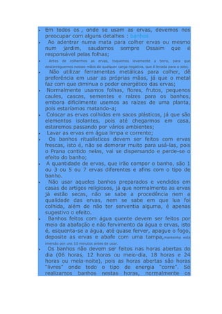 Em todos os , onde se usam as ervas, devemos nos
preocupar com alguns detalhes : banhos
Ao adentrar numa mata para colher ervas ou mesmo
num jardim, saudamos sempre Ossaim que é
responsável pelas folhas;
Antes de colhermos as ervas, toquemos levemente a terra, para que
descarreguemos nossas mãos de qualquer carga negativa, que é levada para o solo;
Não utilizar ferramentas metálicas para colher, dê
preferência em usar as próprias mãos, já que o metal
faz com que diminua o poder energético das ervas;
Normalmente usamos folhas, flores, frutos, pequenos
caules, cascas, sementes e raízes para os banhos,
embora dificilmente usemos as raízes de uma planta,
pois estaríamos matando-a;
Colocar as ervas colhidas em sacos plásticos, já que são
elementos isolantes, pois até chegarmos em casa,
estaremos passando por vários ambientes;
Lavar as ervas em água limpa e corrente;
Os banhos ritualísticos devem ser feitos com ervas
frescas, isto é, não se demorar muito para usá-las, pois
o Prana contido nelas, vai se dispersando e perde-se o
efeito do banho;
A quantidade de ervas, que irão compor o banho, são 1
ou 3 ou 5 ou 7 ervas diferentes e afins com o tipo de
banho.
Não usar aqueles banhos preparados e vendidos em
casas de artigos religiosos, já que normalmente as ervas
já estão secas, não se sabe a procedência nem a
qualidade das ervas, nem se sabe em que lua foi
colhida, além de não ter serventia alguma, é apenas
sugestivo o efeito.
Banhos feitos com água quente devem ser feitos por
meio da abafação e não fervimento da água e ervas, isto
é, esquenta-se a água, até quase ferver, apague o fogo,
deposite as ervas e abafe com uma tampa,mantenha esta
imersão por uns 10 minutos antes de usar.
Os banhos não devem ser feitos nas horas abertas do
dia (06 horas, 12 horas ou meio-dia, 18 horas e 24
horas ou meia-noite), pois as horas abertas são horas
“livres” onde todo o tipo de energia “corre”. Só
realizamos banhos nestas horas, normalmente os
 