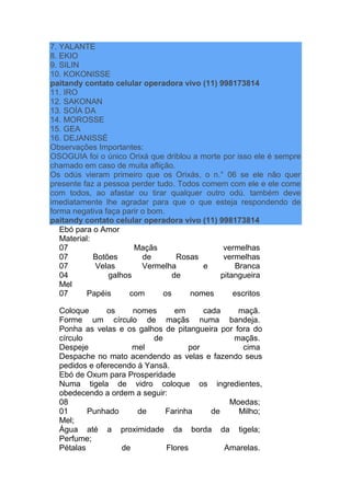 7. YALANTE
8. EKIO
9. SILIN
10. KOKONISSE
paitandy contato celular operadora vivo (11) 998173814
11. IRO
12. SAKONAN
13. SOÍA DA
14. MOROSSE
15. GEA
16. DEJANISSÉ
Observações Importantes:
OSOGUIA foi o único Orixá que driblou a morte por isso ele é sempre
chamado em caso de muita aflição.
Os odús vieram primeiro que os Orixás, o n.° 06 se ele não quer
presente faz a pessoa perder tudo. Todos comem com ele e ele come
com todos, ao afastar ou tirar qualquer outro odú. também deve
imediatamente lhe agradar para que o que esteja respondendo de
forma negativa faça parir o bom.
paitandy contato celular operadora vivo (11) 998173814
Ebó para o Amor
Material:
07 Maçãs vermelhas
07 Botões de Rosas vermelhas
07 Velas Vermelha e Branca
04 galhos de pitangueira
Mel
07 Papéis com os nomes escritos
Coloque os nomes em cada maçã.
Forme um círculo de maçãs numa bandeja.
Ponha as velas e os galhos de pitangueira por fora do
círculo de maçãs.
Despeje mel por cima
Despache no mato acendendo as velas e fazendo seus
pedidos e oferecendo á Yansã.
Ebó de Oxum para Prosperidade
Numa tigela de vidro coloque os ingredientes,
obedecendo a ordem a seguir:
08 Moedas;
01 Punhado de Farinha de Milho;
Mel;
Água até a proximidade da borda da tigela;
Perfume;
Pétalas de Flores Amarelas.
 