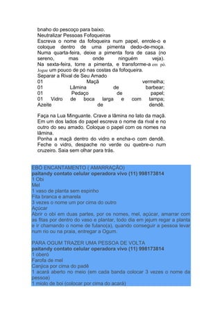 bnaho do pescoço para baixo.
Neutralizar Pessoas Fofoqueiras
Escreva o nome da fofoqueira num papel, enrole-o e
coloque dentro de uma pimenta dedo-de-moça.
Numa quarta-feira, deixe a pimenta fora de casa (no
sereno, mas onde ninguém veja).
Na sexta-feira, torre a pimenta, e transforme-a em pó.
Jogue um pouco de pó nas costas da fofoqueira.
Separar a Rival de Seu Amado
01 Maçã vermelha;
01 Lâmina de barbear;
01 Pedaço de papel;
01 Vidro de boca larga e com tampa;
Azeite de dendê.
Faça na Lua Minguante. Crave a lâmina no lato da maçã.
Em um dos lados do papel escreva o nome da rival e no
outro do seu amado. Coloque o papel com os nomes na
lâmina.
Ponha a maçã dentro do vidro e encha-o com dendê.
Feche o vidro, despache no verde ou quebre-o num
cruzeiro. Saia sem olhar para trás.
EBÓ ENCANTAMENTO ( AMARRAÇÃO)
paitandy contato celular operadora vivo (11) 998173814
1 Obi
Mel
1 vaso de planta sem espinho
Fita branca e amarela
3 vezes o nome um por cima do outro
Açúcar
Abrir o obi em duas partes, por os nomes, mel, açúcar, amarrar com
as fitas por dentro do vaso e plantar, todo dia em jejum regar a planta
e ir chamando o nome de fulano(a), quando conseguir a pessoa levar
num rio ou na praia, entregar a Ogum.
PARA OGUM TRAZER UMA PESSOA DE VOLTA
paitandy contato celular operadora vivo (11) 998173814
1 oberó
Farofa de mel
Canjica por cima do padê
1 acará aberto no meio (em cada banda colocar 3 vezes o nome da
pessoa)
1 miolo de boi (colocar por cima do acará)
 