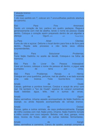 7 akaçás branco
7 moedas
1 obi roxo partido em 7, colocar em 7 encruzilhadas pedindo abertura
de caminho.
Ebó Para Fins Amorosos
Tendo um coração de boi, parta-o em quatro pedaços. Regue-o
generosamente com mel de abelha, tendo o nome da pessoa visada
dentro. Coloque o coração assim preparado dentro de um alguidar e
ofereça a Ogum, em um Terça-feira.
Ebó Para Atrair Clientes
Fumo de rolo e açúcar. Defume o local dentro para fora e de fora para
dentro. Repita este processo e não tarda seus efeitos
surpreendentes.
Ebó Para Solucionar Problemas
Torre feijão fradinho no azeite de dendê. Coloque-o na folha de
mamona.
Ebó Para Se Livrar De Pessoa Indesejável
Cave um buraco, coloque o nome da pessoa ali dentro, e jogue sete
punhados de terra por cima.
Ebó Para Problemas Renais e Hérnia
Coloque em uma quartinha, perfume, mel de abelha, e ao lado acenda
uma vela branca. Toda Quinta-feira renove.
Amalá de Oxalá
Cabras, galinhas e pombos brancos. Canjica e acaçá de arroz com
mel. Há também o "boi de Oxalá", espécie de caracol comestível.
Suas bebidas: água, leite, mel e sumos de ervas.
Amalá de Ogum
Galos vermelhos, inhame assado acompanhado de feijão fradinho ou
acarajé, ou ainda feijoada acompanhada de cerveja branca.
Amalá de Oxóssi
Porcos, galos e outros animais, de caça preferencialmente. Espigas
de milho cozidas com mel, feijão preto, inhame, feijão fradinho torrado
e milho cozido com coco raspado. Bebida: mel, aluá, garapa, vinho
doce, licores de frutas, além de outras bebidas fermentadas.
Amalá de Xangô
Galos vermelhos e carneiros. Caruru de quiabo, acarajé comprido e
 