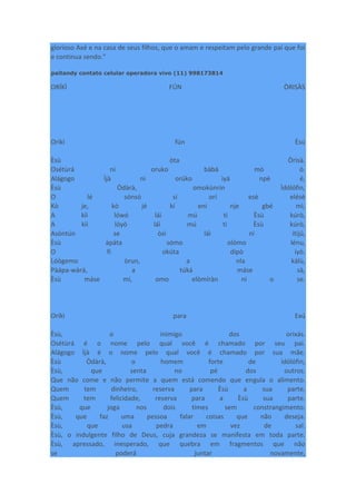glorioso Axé e na casa de seus filhos, que o amam e respeitam pelo grande pai que foi
e continua sendo."
paitandy contato celular operadora vivo (11) 998173814
ORÍKÌ FÚN ÒRISÀS
Oríkì fún Èsù
Èsù òta Òrìsà.
Osétùrá ni oruko bàbá mò ó.
Alágogo Ìjà ni orúko ìyá npè é,
Èsù Òdàrà, omokùnrin Ìdólófin,
O lé sónsó sí orí esè elésè
Kò je, kò jé kí eni nje gbé mì,
A kìì lówó láì mú ti Èsù kúrò,
A kìì lóyò láì mú ti Èsù kúrò,
Asòntún se òsì láì ní ítijú,
Èsù àpáta sómo olómo lénu,
O fi okúta dípò iyò.
Lóògemo òrun, a nla kálù,
Pàápa-wàrá, a túká máse sà,
Èsù máse mí, omo elòmíràn ni o se.
Oríkì para Exú
Èsù, o inimigo dos orixás.
Osétùrá é o nome pelo qual você é chamado por seu pai.
Alágogo Ìjà é o nome pelo qual você é chamado por sua mãe.
Èsù Òdàrà, o homem forte de ìdólófin,
Èsù, que senta no pé dos outros.
Que não come e não permite a quem está comendo que engula o alimento.
Quem tem dinheiro, reserva para Èsù a sua parte,
Quem tem felicidade, reserva para a Èsù sua parte.
Èsù, que joga nos dois times sem constrangimento.
Èsù, que faz uma pessoa falar coisas que não deseja.
Èsù, que usa pedra em vez de sal.
Èsù, o indulgente filho de Deus, cuja grandeza se manifesta em toda parte.
Èsù, apressado, inesperado, que quebra em fragmentos que não
se poderá juntar novamente,
 