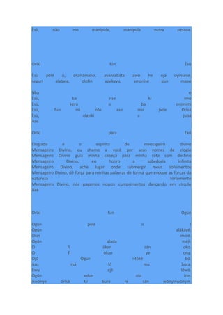 Èsù, não me manipule, manipule outra pessoa.
Oríkì fún Èsù
Èsù pèlé o, okanamaho, ayanrabata awo he oja oyinsese,
seguri alabaja, olofin apekayu, amonise gun mapo
Nko o
Èsù, ba nse ki imo
Èsù, keru o ba onimimi
Èsù, fun mi ofo ase mo pele Òrìsà
Èsù, alayiki a juba
Àse
Oríkì para Exú
Elogiado é o espírito do mensageiro divino
Mensageiro Divino, eu chamo a você por seus nomes de elogio
Mensageiro Divino guia minha cabeça para minha rota com destino
Mensageiro Divino, eu honro a sabedoria infinita
Mensageiro Divino, ache lugar onde submergir meus sofrimentos
Mensageiro Divino, dê força para minhas palavras de forma que evoque as forças da
natureza fortemente
Mensageiro Divino, nós pagamos nossos cumprimentos dançando em círculo
Axé
Oríkì fún Ògún
Ògún pèlé o !
Ògún alákáyé,
Osìn ímolè.
Ògún alada méjì.
O fi òkan sán oko.
O fi òkan ye ona.
Ojó Ògún ntòkè bò.
Aso iná ló mu bora,
Ewu ejè lówò.
Ògún edun olú irin.
Awònye òrìsà tií bura re sán wònyìnwònyìn.
 