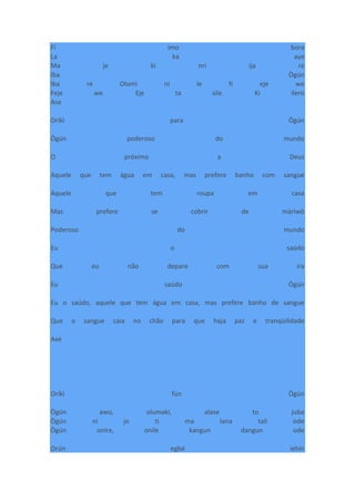 Fi imo bora
La ka aye
Ma je ki nri ija re
Iba Ògún
Iba re Olomi ni le fi eje we
Feje we. Eje ta sile. Ki ilero
Ase
Oríkì para Ògún
Ògún poderoso do mundo
O próximo a Deus
Aquele que tem água em casa, mas prefere banho com sangue
Aquele que tem roupa em casa
Mas prefere se cobrir de màrìwò
Poderoso do mundo
Eu o saúdo
Que eu não depare com sua ira
Eu saúdo Ògún
Eu o saúdo, aquele que tem água em casa, mas prefere banho de sangue
Que o sangue caia no chão para que haja paz e tranqüilidade
Axé
Oríkì fún Ògún
Ògún awo, olumaki, alase to juba
Ògún ni jo ti ma lana talí ode
Ògún onire, onile kangun dangun ode
Orún egbé iehin
 