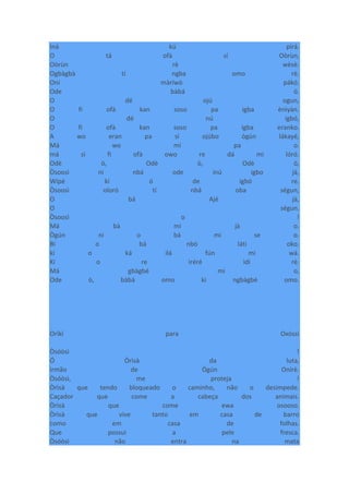 Iná kú pirá.
O tá ofà sí Oòrùn,
Oòrùn rè wèsè.
Ogbàgbà tí ngba omo rè.
Oní màríwò pákó.
Ode bàbá ò.
O dé ojú ogun,
O fi ofà kan soso pa igba ènìyàn.
O dé nú igbó,
O fi ofà kan soso pa igba eranko.
A wo eran pa sí ojúbo ògún lákayé,
Má wo mí pa o.
má sì fi ofà owo re dá mi lóró.
Odè ò, Odè ò, Odè ò,
Òsoosì ni nbá ode inú igbo jà,
Wípé kí ó de igbó re.
Òsoosì oloró tí nbá oba ségun,
O bá Ajé jà,
O ségun.
Òsoosì o !
Má bà mi jà o.
Ògún ni o bá mi se o.
Bí o bá nbò láti oko.
kí o ká ilá fún mi wá.
Kí o re ìréré ìdí rè.
Má gbàgbé mi o,
Ode ò, bàbá omo kí ngbàgbé omo.
Oríkì para Oxóssi
Òsóòsì !
Ó Òrìsà da luta,
irmão de Ògún Onírè.
Òsóòsì, me proteja !
Òrìsà que tendo bloqueado o caminho, não o desimpede.
Caçador que come a cabeça dos animais.
Òrìsà que come ewa osooso.
Òrìsà que vive tanto em casa de barro
como em casa de folhas.
Que possui a pele fresca.
Òsóòsì não entra na mata
 