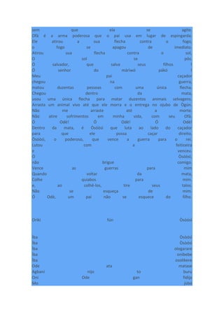 sem que ela se agite.
Ofà é a arma poderosa que o pai usa em lugar de espingarda.
Ele atirou a sua flecha contra o fogo,
o fogo se apagou de imediato.
Atirou sua flecha contra o sol,
O sol se pôs.
Ó salvador, que salva seus filhos !
Ó senhor do màrìwó pákó !
Meu pai caçador
chegou na guerra,
matou duzentas pessoas com uma única flecha.
Chegou dentro da mata,
usou uma única flecha para matar duzentos animais selvagens.
Arrasta um animal vivo até que ele morra e o entrega no ojubo de Ògún.
Não me arraste até a morte.
Não atire sofrimentos em minha vida, com seu Ofà.
Ó Odè! Ó Odè! Ó Odè!
Dentro da mata, é Òsóòsì que luta ao lado do caçador
para que ele possa caçar direito.
Òsóòsì, o poderoso, que vence a guerra para o rei.
Lutou com a feiticeira
e venceu.
Ó Òsóòsì,
não brigue comigo.
Vence as guerras para mim
Quando voltar da mata,
Colhe quiabos para mim.
e, ao colhê-los, tire seus talos.
Não se esqueça de mim.
Ó Odè, um pai não se esquece do filho.
Oríkì fún Òsòósì
Ìba Òsòósì
Ìba Òsòósì
Ìba ologarare
Ìba onibebe
Ìba osolikere
Ode ata matase
Agbani nijo to buru
Oni Ode gan fidija
Mo jùbá
 