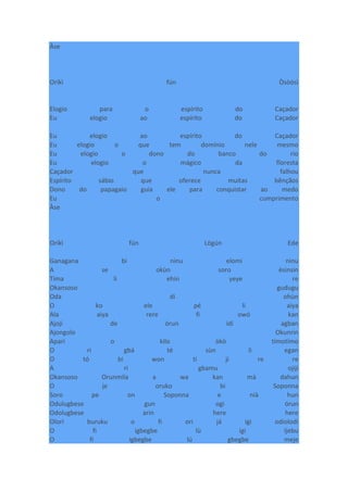 Àse
Oríkì fún Òsòósì
Elogio para o espírito do Caçador
Eu elogio ao espírito do Caçador
Eu elogio ao espírito do Caçador
Eu elogio o que tem domínio nele mesmo
Eu elogio o dono do banco do rio
Eu elogio o mágico da floresta
Caçador que nunca falhou
Espírito sábio que oferece muitas bênçãos
Dono do papagaio guia ele para conquistar ao medo
Eu o cumprimento
Àse
Oríkì fún Lògún Ede
Ganagana bi ninu elomi ninu
A se okùn soro èsinsin
Tima li ehin yeye re
Okansoso gudugu
Oda di ohùn
O ko ele pé li aiya
Ala aiya rere fi owó kan
Ajoji de órun idi agban
Ajongolo Okunrin
Apari o kilo òkò tímotímo
O ri gbá té sùn li egan
O tó bi won ti ji re re
A ri gbamu ojiji
Okansoso Orunmila a wa kan mà dahun
O je oruko bi Soponna
Soro pe on Soponna e nià hun
Odulugbese gun ogi órun
Odolugbese arin here here
Olori buruku o fi ori já igi odiolodi
O fi igbegbe lù igi Ijebu
O fi igbegbe lú gbegbe meje
 
