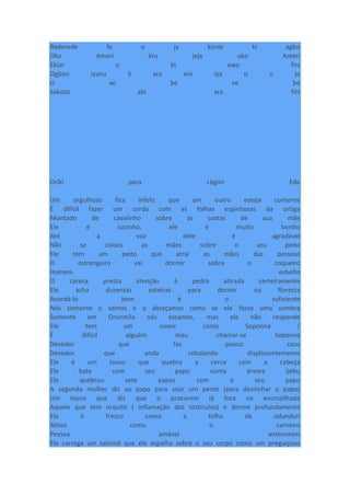 Rederede fe o ja kùnle ki agbo
Oko Ameri èru jeje oko Ameri
Ekùn o bi awo fini
Ogbon iyanu li ara eni iya ti n je
O wi be se be
Sakoto abi ara fini
Oríkì para Lògún Ede
Um orgulhoso fica infeliz que um outro esteja contente
É difícil fazer um corda com as folhas espinhosas da urtiga
Montado de cavalinho sobre as costas de sua mãe
Ele é sozinho, ele é muito bonito
Até a voz dele é agradável
Não se coloca as mãos sobre o seu peito
Ele tem um peito que atrai as mãos das pessoas
O estrangeiro vai dormir sobre o coqueiro
Homem esbelto
O careca presta atenção à pedra atirada certeiramente
Ele acha duzentas esteiras para dormir na floresta
Acordá-lo bem é o suficiente
Nós somente o vemos e o abraçamos como se ele fosse uma sombra
Somente em Orunmila nós tocamos, mas ele não responde
Ele tem um nome como Soponna /
É difícil alguém mau chamar-se Soponna
Devedor que faz pouco caso
Devedor que anda rebolando displiscentemente
Ele é um louco que quebra a cerca com a cabeça
Ele bate com seu papo numa árvore Ijebu
Ele quebrou sete papos com o seu papo
A segunda mulher diz ao papo para usar um pente (para desinchar o papo)
Um louco que diz que o procurem lá fora na encruzilhada
Aquele que tem orquite ( inflamação dos testículos) e dorme profundamente
Ele é fresco como a folha de odundun
Altivo como o carneiro
Pessoa amável anteontem
Ele carrega um talismã que ele espalha sobre o seu corpo como um preguiçoso
 