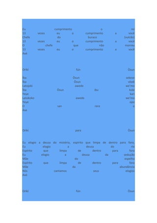 Eu cumprimento o rei
13 vezes eu o cumprimento a você
Chefe do buraco (vulcão)
13 vezes eu o cumprimento a você
O chefe que não morreu
13 vezes eu o cumprimento a você
Axé
Orìkí fún Òsun
Ìba Òsun sekese
Ìba Òsun olodi
Latojoki awede we’mo
Ìba Òsun ibu kole
Yeye kari
Latokoko awede we’mo
Yeye opo
O san rere o
Àse
Orìkí para Òsun
Eu elogio a deusa do mistério, espírito que limpa de dentro para fora,
Eu elogio a deusa do rio
Espírito que limpa de dentro para fora
Eu elogio a deusa da sedução
Mãe do espelho
Espírito que limpa de dentro para fora
Mãe da abundância
Nós cantamos seus elogios
Axé
Orìkí fún Òsun
 