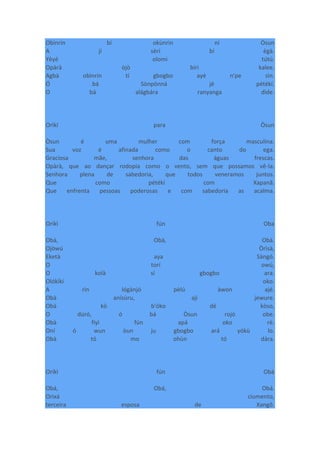 Obìnrin bí okùnrin ní Òsun
A jí sèrí bí ègà.
Yèyé olomi tútú.
Opàrà òjò bíri kalee.
Agbà obìnrin tí gbogbo ayé n'pe sìn.
Ó bá Sònpònná jé pétékí.
O bá alágbára ranyanga dìde.
Orìkí para Òsun
Òsun é uma mulher com força masculina.
Sua voz é afinada como o canto do ega.
Graciosa mãe, senhora das águas frescas.
Opàrà, que ao dançar rodopia como o vento, sem que possamos vê-la.
Senhora plena de sabedoria, que todos veneramos juntos.
Que como pétékí com Xapanã.
Que enfrenta pessoas poderosas e com sabedoria as acalma.
Oríkì fún Oba
Obà, Obà, Obà.
Ojòwú Òrìsà,
Eketà aya Sàngó.
O torí owú,
O kolà sí gbogbo ara.
Olókìkí oko.
A rìn lógànjó pèlú àwon ajé.
Obà anísùru, ají jewure.
Obà kò b'óko dé kòso,
O dúró, ó bá Òsun rojó obe.
Obà fiyì fún apá oko rè.
Oní ó wun òun ju gbogbo ará yókù lo.
Obà tó mo ohùn tó dára.
Oríkì fún Obà
Obá, Obá, Obá.
Orixá ciumento,
terceira esposa de Xangô.
 