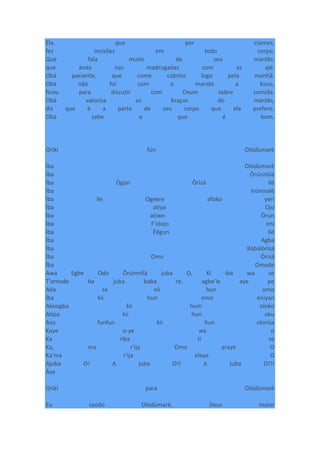 Ela, que por ciúmes,
fez incisões em todo corpo.
Que fala muito de seu marido,
que anda nas madrugadas com as ajé.
Obá paciente, que come cabrito logo pela manhã.
Obá não foi com o marido a Koso,
ficou para discutir com Oxum sobre comida.
Obá valoriza os braços do marido,
diz que é a parte de seu corpo que ela prefere.
Obá sabe o que é bom.
Orìkí fún Olódùmarè
Ìba Olódùmarè
Ìba Òrúnmìlà
Ìba Ògún Òrìsà Ilé
Ìba Irúnmalè
Ìba Ile Ogeere afoko yeri
Ìba atiyo Ojo
Ìba atiwo Òrun
Ìba F'olojo oni
Ìba Éégun Ilé
Ìba Agba
Ìba Bàbálòrìsà
Ìba Omo Òrìsà
Ìba Omode
Awa Egbe Odo Òrúnmìlà juba O, Ki iba wa se
T'omode ba juba baba re, agbe'le aye pe
Ada se nii hun omo
Ìba kii hun omo eniyan
Akoogba kii hum oloko
Atipa kii hun oku
Aso funfun kii hun olorisa
Kaye o-ye wa o
Ka riba ti se
Ka, ma r'ija Omo araye O
Ka'ma r'ija eleye O
Ajuba O! A juba O!! A juba O!!!
Àse
Orìkí para Olódùmarè
Eu saúdo Olódùmarè, Deus maior
 