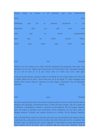 Matou todas as bruxas e só permitiu que uma sobrevivesse
Òrìsà forte
Obàlúàiyé que faz as pessoas perderem a voz
Obàlúàiyé abra seu odù para mim
para que eu tenha prosperidade
para que eu tenha muitos filhos.
Assim seja, assim seja, assim seja.
Oríkì fún Òòsààlà
Obanla o rin n'eru ojikutu s'eru. Obà n'ille Ifon alabalase oba patapata n'ille iranje. O yo
kelekele o ta mi l'ore. O gba a giri l'owo osika. O fi l'emi asoto l'owo. Oba igbo oluwaiye
re e o ke bi owu la. O yi ala. Osun l'ala o fi koko ala rumo. Obà igbo.
Kí Òrìsà-nlá Olú àtélesé, a gbénon dídùn là. Ní Ibodè Yìí, Kò Sí Òsán, Bèéni Kò Sí Òru. Kò
Sí Òtútù, Bèéni Kò Sí Ooru. Ohun Àsírií Kan Kò Sí Ní Ibodè Yìí. Ohun Gbogbo Dúró
Kedere Nínu Ìmólè Olóòrun. Àyànmó Kò Gbó Oògùn. Àkúnlèyàn Òun Ní Àdáyébá.
Àdáyébá Ni Àdáyé Se.
Oríkì para Òòsààlà
Rei das roupas brancas que nunca teme a aproximação da morte. Pai do Paraíso eterno
dirigente das gerações. Gentilmente alivia o fardo de meus amigos. Dê-me o poder de
manifestar a abundância. Revela o mistério da abundância. Pai do bosque sagrado,
dono de todas as benções que aumentam minha sabedoria. Eu me faço como as
Roupas Brancas. Protetor das roupas brancas eu o saúdo. Pai do Bosque Sagrado.
Que o Grande Òrìsà, Senhor da sola dos pés, guie-nos aos benefícios da riqueza! Aqui é
a porta do Céu, nela pode-se entrar de dia e de noite. Nela não há frio, e também não
há calor. Aqui, na porta do Céu, nada é segredo. E nela todas as coisas permanecerão
claras diante da luz de Deus. Que o destino não nos faça usar remédios. Que as
 