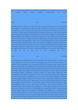 pessoas adorem de joelhos as coisas do Céu, para encontrar coisas boas na Terra. Que
as coisas boas sejam sempre encontradas na Terra.
Oríkì fún Òrúnmìlà
Òrúnmìlà Ajana Ifa Olokun A Soro Dayo Eleri Ipin Ibikeji Eledunmare Òrúnmìlà Akere
Finu Sogban A Gbaye Gborun Olore Mi Ajiki Okitibiri Ti Npa Ojo Iku Da Opitan Ife
Òrúnmìlà O Jire Loni Tide Tide Òrúnmìlà O Jire Loni Bi Olota Ti Ni Nile Aro Ka Mo E Ka
La Ka Mo E Ka Ma Tete Ku Okunrin Dudu Oke Igbeti Òrúnmìlà O Jire O Ifa Iwo Ni Ara
Iwaju Ifa Iwo Ni Ero Ikehin Ara Iwaju Naa Lo Ko Ero Ikehin L'ogbon Ifa Pele O Okunrin
Agbonmiregun Oluwo Agbaye Ifa A Mo Oni Mo Ola A Ri Ihin Ri Ohun Bi Oba Edumare
Òrúnmìlà Tii Mo Oyun Inu Igbin Ifa Pele O, Erigi A Bo La Ifa Pele O, Okunrin Dudu Oke
Igbeti Ifa Pele O, Meretelu Nibi Ti Ojumo Rere Ti Nmo Wa Ifa Pele O, Omo Enire Iwo Ni
Eni Nla Mi Olooto Aye Ifa Pele O, Omo Enire Ti Nmu Ara Ogidan Le Oyin Tori Omo Ro O
Sa Wo Inu Koko Igi Ede Firifiri Tori Omo Re O Sa Gun Oke Aja Òrúnmìlà Ti Ori Mi Fo Ire
Òrúnmìlà Ta Mi Lore A Gbeni Bi Ori Eni A Je Ju Oogun Lo Ifa O Jire Loni O Ojumo Rere
Ni O Mo Ojo Ifá Ojumo Ti O Mo Yi Je Ki O San Mi S'owo Je Ki O San Mi S'omo Ojumo Ti
O Mo Yii Je O San Mi Si Aiku Òrúnmìlà Iba O O
Oríkì para Òrúnmìlà
O Testemunho Do Destino O Vice Do Pré-Existente Òrúnmìlà, Homem Pequeno, Que
Usa O Próprio Interior Como Fonte De Sabedoria Que Vive No Mundo Visível E No
Invisível O Meu Benfeitor, A Ser Louvado Pela Manhã O Poderoso Que Protela O Dia Da
Morte O Historiador Da Cidade De Ife Òrúnmìlà, Você Acordou Bem Hoje? Com Ide
Òrúnmìlà, Você Acordou Bem Hoje? Da Mesma Forma Que Olota Acorda Na Casa De
Aro Assim Louvo Suas Origens Em Ado Quem O Conhece Está Salvo Quem O Conhece
Não Sofrerá Morte Prematura O Homem Baixo Do Morro Igbeti Òrúnmìlà, Você
Acordou Bem? Ifa, Você É A Pessoa De Frente Ifá, Você É A Pessoa De Trás É Quem Vai
Na Frente Que Ensina A Sabedoria Aos Que Vem Atrás Ifá, Saudações O Homem
Chamado Agbonmiregun Oluwo Do Universo Ifá, Que Sabe Sobre O Hoje E O Amanhã
Que Ve Tudo, Que Está Aqui E Acolá Como Rei Imortal (Edunmaree) Òrúnmìlà, Graças
A Seus Muitos Conhecimentos, É Você Quem Sabe A Respeito Da Gestação Do Igbin
Ifa, Saudações! Erigi A Bo La, Que Ao Ser Venerado, Traz A Sorte Saudações A Ti,
Homem Baixo Do Morro Igbeti Ifa, Saudações A Ti, Meretelu De Onde Vem O Sol. De
Onde Vem O Melhor Dia Para A Humanidade Ifá, Saudações! Você É O Meu Grande
Protetor Aquele Que Diz Aos Homens A Verdade Ifá, Saudações A Ti, Enire! Que Faz
Forte O Corpo A Abelha, Por Seu Filho, Correu Para Dentro Da Colmeia O Esperto Rato
Ede, Por Seu Filhote, Subiu Ao Forro Da Casa Òrúnmìlà, Fale Bem Através Do Meu Orí
Òrúnmìlà, Me Abençoe Você, Que Como O Ori De Uma Pessoa, Assim A Apoia Cuja Fala
É Mais Eficiente Do Que A Magia Você, Que Sabe O Que Acontecerá Hoje E Amanhã Oh
 