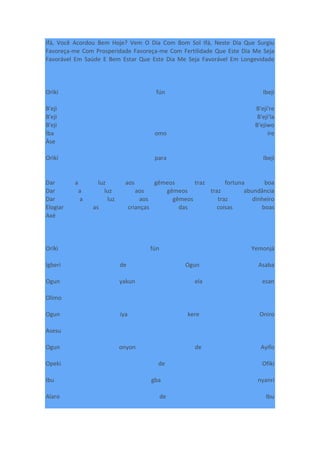 Ifá, Você Acordou Bem Hoje? Vem O Dia Com Bom Sol Ifá, Neste Dia Que Surgiu
Favoreça-me Com Prosperidade Favoreça-me Com Fertilidade Que Este Dia Me Seja
Favorável Em Saúde E Bem Estar Que Este Dia Me Seja Favorável Em Longevidade
Orìkí fún Ibeji
B'eji B'eji're
B'eji B'eji'la
B'eji B'ejiwo
Ìba omo ire
Àse
Orìkí para Ibeji
Dar a luz aos gêmeos traz fortuna boa
Dar a luz aos gêmeos traz abundância
Dar a luz aos gêmeos traz dinheiro
Elogiar as crianças das coisas boas
Axé
Oríkì fún Yemonjá
Igberi de Ogun Asaba
Ogun yakun ela esan
Olimo
Ogun iya kere Oniro
Asesu
Ogun onyon de Ayifo
Opeki de Ofiki
Ibu gba nyanri
Alaro de Ibu
 