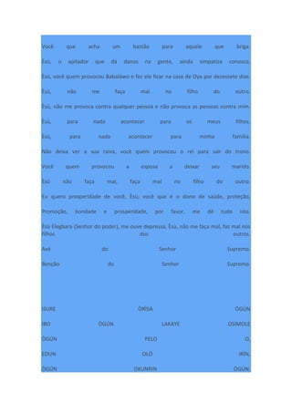 Você que acha um bastão para aquele que briga.
Èsù, o apitador que dá danos na gente, ainda simpatiza conosco.
Èsù, você quem provocou Babaláwo e fez ele ficar na casa de Oya por dezessete dias.
Èsù, não me faça mal no filho do outro.
Èsù, não me provoca contra qualquer pessoa e não provoca as pessoas contra mim.
Èsù, para nada acontecer para os meus filhos.
Èsù, para nada acontecer para minha família.
Não deixa ver a sua raiva, você quem provocou o rei para sair do trono.
Você quem provocou a esposa a deixar seu marido.
Èsù não faça mal, faça mal no filho do outro.
Eu quero prosperidade de você, Èsù, você que é o dono de saúde, proteção,
Promoção, bondade e prosperidade, por favor, me dê tudo isto.
Èsù Elegbara (Senhor do poder), me ouve depressa, Èsù, não me faça mal, faz mal nos
filhos dos outros.
Axé do Senhor Supremo.
Benção do Senhor Supremo.
ISURE ÒRÌSÀ ÒGÚN
IBO ÒGÚN LAKAYE OSIMOLE
ÒGÚN PELO O,
EDUN OLÓ IRÌN,
ÒGÚN OKUNRIN ÒGÚN.
 